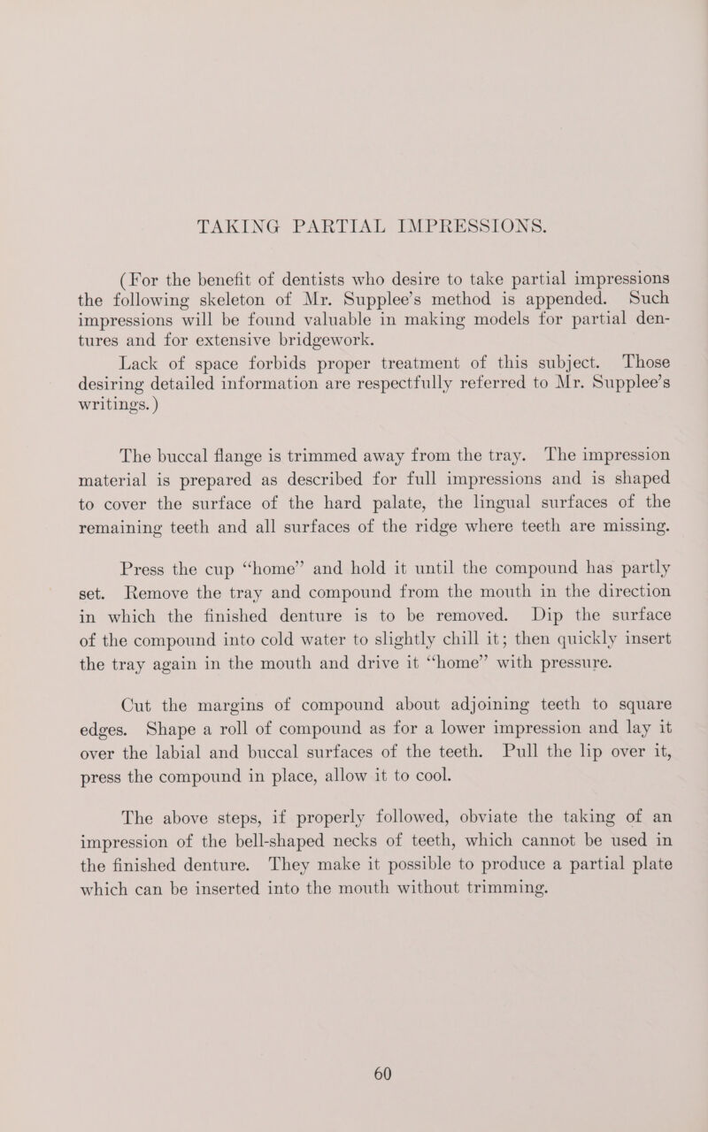 TAKING PARTIAL IMPRESSIONS. (For the benefit of dentists who desire to take partial impressions the following skeleton of Mr. Supplee’s method is appended. Such impressions will be found valuable in making models for partial den- tures and for extensive bridgework. Lack of space forbids proper treatment of this subject. Those desiring detailed information are respectfully referred to Mr. Supplee’s writings. ) The buccal flange is trimmed away from the tray. The impression material is prepared as described for full impressions and is shaped to cover the surface of the hard palate, the lingual surfaces of the remaining teeth and all surfaces of the ridge where teeth are missing. Press the cup “home” and hold it until the compound has partly set. Remove the tray and compound from the mouth in the direction in which the finished denture is to be removed. Dip the surface of the compound into cold water to slightly chill it; then quickly insert the tray again in the mouth and drive it “home” with pressure. Cut the margins of compound about adjoining teeth to square edges. Shape a roll of compound as for a lower impression and lay it over the labial and buccal surfaces of the teeth. Pull the lip over it, press the compound in place, allow it to cool. The above steps, if properly followed, obviate the taking of an impression of the bell-shaped necks of teeth, which cannot be used in the finished denture. They make it possible to produce a partial plate which can be inserted into the mouth without trimming.