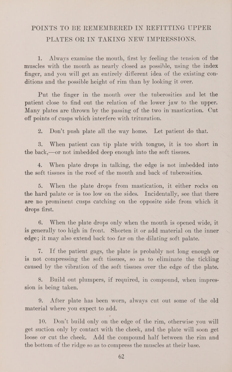 POINTS TO BE REMEMBERED IN REFITTING UPPER PLATES OR IN TAKING NEW IMPRESSIONS. 1. Always examine the mouth, first by feeling the tension of the muscles with the mouth as nearly closed as possible, using the index finger, and you will get an entirely different idea of the existing con- ditions and the possible height of rim than by looking it over. Put the finger in the mouth over the tuberosities and let the patient close to find out the relation of the lower jaw to the upper. Many plates are thrown by the passing of the two in mastication. Cut off points of cusps which interfere with trituration. 2. Don’t push plate all the way home. Let patient do that. 3. When patient can tip plate with tongue, it is too short in the back,—or not imbedded deep enough into the soft tissues. 4. When plate drops in talking, the edge is not imbedded into the soft tissues in the roof of the mouth and back of tuberosities. 5. When the plate drops from mastication, it either rocks on the hard palate or is too low on the sides. Incidentally, see that there are no prominent cusps catching on the opposite side from which it drops first. 6. When the plate drops only when the mouth is opened wide, it is generally too high in front. Shorten it or add material on the inner edge; it may also extend back too far on the dilating soft palate. 7. If the patient gags, the plate is probably not long enough or is not compressing the soft tissues, so as to eliminate the tickling caused by the vibration of the soft tissues over the edge of the plate. 8. Build out plumpers, if required, in compound, when impres- sion is being taken. 9. After plate has been worn, always cut out some of the old material where you expect to add. 10. Don’t build only on the edge of the rim, otherwise you will get suction only by contact with the cheek, and the plate will soon get loose or cut the cheek. Add the compound half between the rim and the bottom of the ridge so as to compress the muscles at their base.