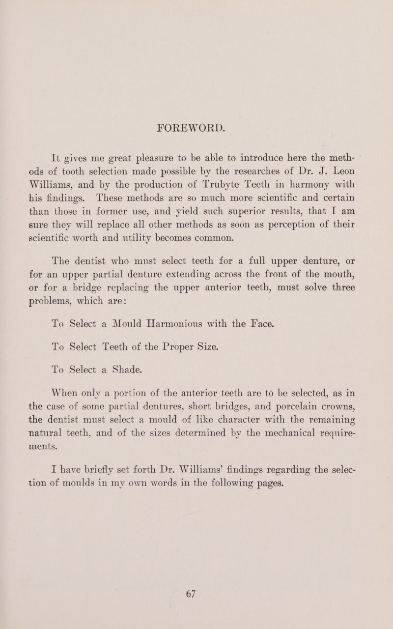 FOREWORD. It gives me great pleasure to be able to introduce here the meth- ods of tooth selection made possible by the researches of Dr. J. Leon Williams, and by the production of Trubyte Teeth in harmony with his findings. These methods are so much more scientific and certain than those in former use, and yield such superior results, that I am sure they will replace all other methods as soon as perception of their scientific worth and utility becomes common. The dentist who must select teeth for a full upper denture, or for an upper partial denture extending across the front of the mouth, or for a bridge replacing the upper anterior teeth, must solve three problems, which are: 7 To Select a Mould Harmonious with the Face. To Select Teeth of the Proper Size. To Select a Shade. When only a portion of the anterior teeth are to be selected, as in the case of some partial dentures, short bridges, and porcelain crowns, the dentist must select a mould of hke character with the remaining | natural teeth, and of the sizes determined by the mechanical require- ments. I have briefly set forth Dr. Williams’ findings regarding the selec- tion of moulds in my own words in the following pages.