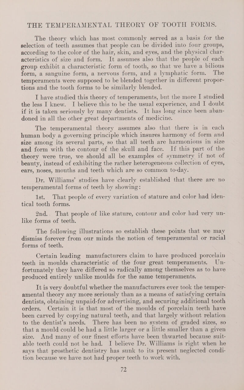 THE TEMPERAMENTAL THEORY OF TOOTH FORMS. The theory which has most commonly served as a basis for the selection of teeth assumes that people can be divided into four groups, according to the color of the hair, skin, and eyes, and the physical char- acteristics of size and form. It assumes also that the people of each group exhibit a characteristic form of tooth, so that we have a bilious form, a sanguine form, a nervous form, and a lymphatic form. The temperaments were supposed to be blended together in different propor- tions and the tooth forms to be similarly blended. I have studied this theory of temperaments, but the more I studied the less I knew. I believe this to be the usual experience, and I doubt if it is taken seriously by many dentists. It has long since been aban- doned in all the other great departments of medicine. The temperamental theory assumes also that there is in each human body a governing principle which insures harmony of form and size among its several parts, so that all teeth are harmonious in size and form with the contour of the skull and face. If this part of the theory were true, we should all be examples of symmetry if not of beauty, instead of exhibiting the rather heterogeneous collection of eyes, ears, noses, mouths and teeth which are so common to-day. Dr. Williams’ studies have clearly established that there are no temperamental forms of teeth by showing: 1st. That people of every variation of stature and color had iden- tical tooth forms. 9nd. That people of like stature, contour and color had very un- like forms of teeth. The following illustrations so establish these points that we may dismiss forever from our minds the notion of temperamental or racial forms of teeth. Certain leading manufacturers claim to have produced porcelain teeth in moulds characteristic of the four great temperaments. Un- fortunately they have differed so radically among themselves as to have produced entirely unlike moulds for the same temperaments. It is very doubtful whether the manufacturers ever took the temper- amental theory any more seriously than as a means of satisfying certain dentists, obtaining unpaid-for advertising, and securing additional tooth orders. Certain it is that most of the moulds of porcelain teeth have been carved by copying natural teeth, and that largely without relation to the dentist’s needs. There has been no system of graded sizes, so that a mould could be had a little larger or a little smaller than a given size. And many of our finest efforts have been thwarted because suit- able teeth could not be had. JI believe Dr. Williams is right when he says that prosthetic dentistry has sunk to its present neglected condi- tion because we have not had proper teeth to work with.