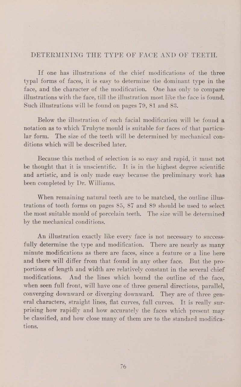 DETERMINING THE TYPE OF PACE AND OF hil. If one has illustrations of the chief modifications of the three typal forms of faces, it is easy to determine the dominant type in the face, and the character of the modification. One has only to compare illustrations with the face, till the illustration most like the face is found. Such illustrations will be found on pages 79, 81 and 83. Below the illustration of each facial modification will be found a notation as to which Trubyte mould is suitable for faces of that particu- lar form. The size of the teeth will be determined by mechanical con- ditions which will be described later. Because this method of selection is so easy and rapid, it must not be thought that it is unscientific. It is in the highest degree scientific and artistic, and is only made easy because the preliminary work has been completed by Dr. Williams. When remaining natural teeth are to be matched, the outline illus- trations of tooth forms on pages 85, 87 and 89 should be used to select the most suitable mould of porcelain teeth. The size will be determined by the mechanical conditions. An illustration exactly like every face is not necessary to success- fully determine the type and modification. There are nearly as many minute modifications as there are faces, since a feature or a line here and there will differ from that found in any other face. But the pro- portions of length and width are relatively constant in the several chief modifications. And the lines which bound the outline of the face, when seen full front, will have one of three general directions, parallel, converging downward or diverging downward. They are of three gen- eral characters, straight lines, flat curves, full curves. It is really sur- prising how rapidly and how accurately the faces which present may be classified, and how close many of them are to the standard modifica- tions.