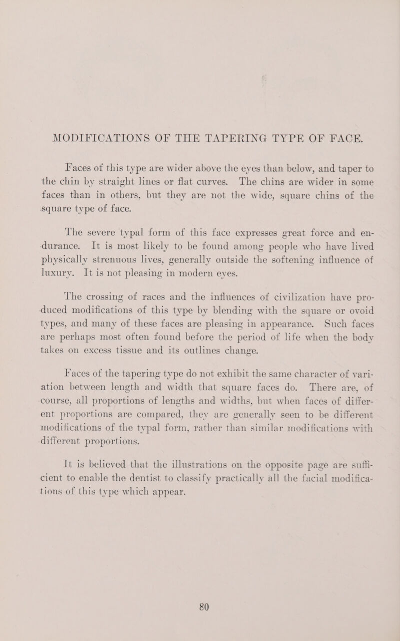 Faces of this type are wider above the eyes than below, and taper to the chin by straight lines or flat curves. The chins are wider in some faces than in others, but they are not the wide, square chins of the square type of face. The severe typal form of this face expresses great force and en- durance. It is most likely to be found among people who have lived physically strenuous lives, generally outside the softening influence of luxury. It is not pleasing in modern eyes. The crossing of races and the influences of civilization have pro- duced modifications of this type by blending with the square or ovoid types, and many of these faces are pleasing in appearance. Such faces are perhaps most often found before the period of life when the body takes on excess tissue and its outlines change. T'aces of the tapering type do not exhibit the same character of vari- ation between length and width that square faces do. There are, of course, all proportions of lengths and widths, but when faces of differ- ent proportions are compared, they are generally seen to be different modifications of the typal form, rather than similar modifications with different proportions. It is believed that the illustrations on the opposite page are sutft- cient to enable the dentist to classify practically all the facial modifica- tions of this type which appear.