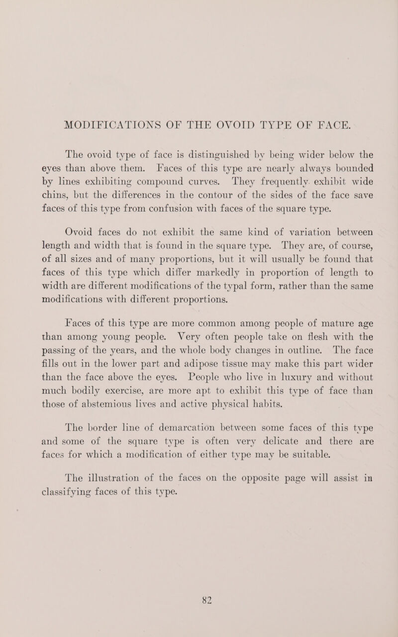 The ovoid type of face is distinguished by being wider below the eyes than above them. [I‘aces of this type are nearly always bounded by lines exhibiting compound curves. They frequently. exhibit wide chins, but the differences in the contour of the sides of the face save faces of this type from confusion with faces of the square type. Ovoid faces do not exhibit the same kind of variation between length and width that is found in the square type. They are, of course, of all sizes and of many proportions, but it will usually be found that faces of this type which differ markedly in proportion of length to width are different modifications of the typal form, rather than the same modifications with different proportions. Faces of this type are more common among people of mature age than among young people. Very often people take on flesh with the passing of the years, and the whole body changes in outline. The face fills out in the lower part and adipose tissue may make this part wider than the face above the eyes. People who live in luxury and without much bodily exercise, are more apt to exhibit this type of face than those of abstemious lives and active physical habits. The border hne of demarcation between some faces of this type and some of the square type is often very delicate and there are faces for which a modification of either type may be suitable. The illustration of the faces on the opposite page will assist in classifying faces of this type.