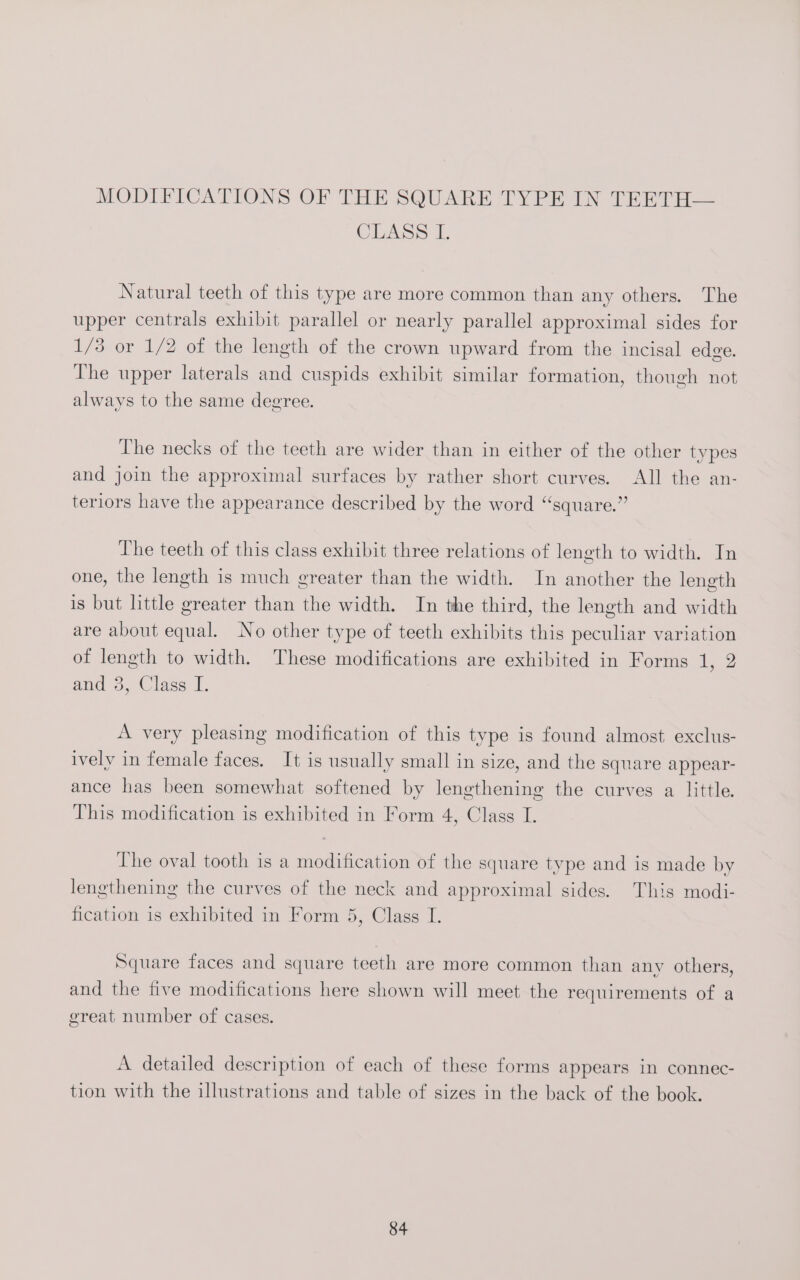 CLASS i, Natural teeth of this type are more common than any others. The upper centrals exhibit parallel or nearly parallel approximal sides for 1/3 or 1/2 of the length of the crown upward from the incisal edge. The upper laterals and cuspids exhibit similar formation, though not always to the same degree. The necks of the teeth are wider than in either of the other types and join the approximal surfaces by rather short curves. All the an- teriors have the appearance described by the word “square.” The teeth of this class exhibit three relations of length to width. In one, the length is much greater than the width. In another the length is but little greater than the width. In the third, the length and width are about equal. No other type of teeth exhibits this peculiar variation of length to width. These modifications are exhibited in Forms 1, 2 and 3, Class I. A very pleasing modification of this type is found almost exclus- ively in female faces. It is usually small in size, and the square appear- ance has been somewhat softened by lengthening the curves a little. This modification is exhibited in Form 4, Class I. The oval tooth is a modification of the square type and is made by lengthening the curves of the neck and approximal sides. This modi- fication is exhibited in Form 5, Class I. Square faces and square teeth are more common than any others, and the five modifications here shown will meet the requirements of a great number of cases. A detailed description of each of these forms appears in connec- tion with the illustrations and table of sizes in the back of the book.