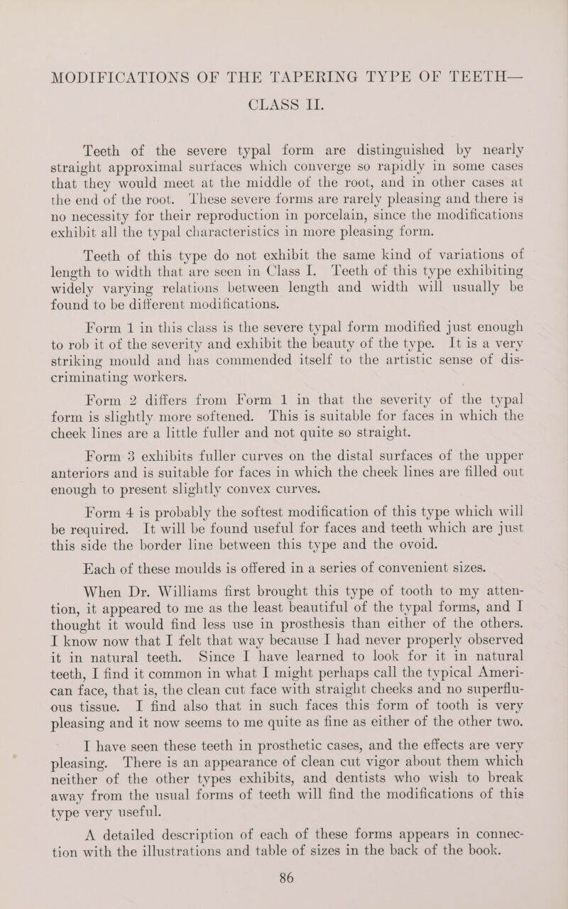 CLASS i, Teeth of the severe typal form are distinguished by nearly straight approximal surfaces which converge so rapidly in some cases that they would meet at the middle of the root, and in other cases at the end of the root. ‘hese severe forms are rarely pleasing and there is no necessity for their reproduction in porcelain, since the modifications exhibit all the typal characteristics in more pleasing form. Teeth of this type do not exhibit the same kind of variations of length to width that are seen in Class I. Teeth of this type exhibiting widely varying relations between length and width will usually be found to be different modifications. Form 1 in this class is the severe typal form modified just enough to rob it of the severity and exhibit the beauty of the type. It is a very striking mould and has commended itself to the artistic sense of dis- criminating workers. Form 2 differs from Form 1 in that the severity of the typal form is slightly more softened. This is suitable for faces in which the cheek lines are a little fuller and not quite so straight. Form 3 exhibits fuller curves on the distal surfaces of the upper anteriors and is suitable for faces in which the cheek lines are filled out enough to present slightly convex curves. Form 4 is probably the softest modification of this type which will be required. It will be found useful for faces and teeth which are just this side the border line between this type and the ovoid. Fach of these moulds is offered in a series of convenient sizes. When Dr. Williams first brought this type of tooth to my atten- tion, it appeared to me as the least beautiful of the typal forms, and I thought it would find less use in prosthesis than either of the others. I know now that I felt that way because I had never properly observed it in natural teeth. Since I have learned to look for it in natural teeth, I find it common in what I might perhaps call the typical Ameri- can face, that is, the clean cut face with straight cheeks and no superflu- ous tissue. I find also that in such faces this form of tooth is very pleasing and it now seems to me quite as fine as either of the other two. I have seen these teeth in prosthetic cases, and the effects are very pleasing. There is an appearance of clean cut vigor about them which neither of the other types exhibits, and dentists who wish to break away from the usual forms of teeth will find the modifications of this type very useful. A detailed description of each of these forms appears in connec- tion with the illustrations and table of sizes in the back of the book.