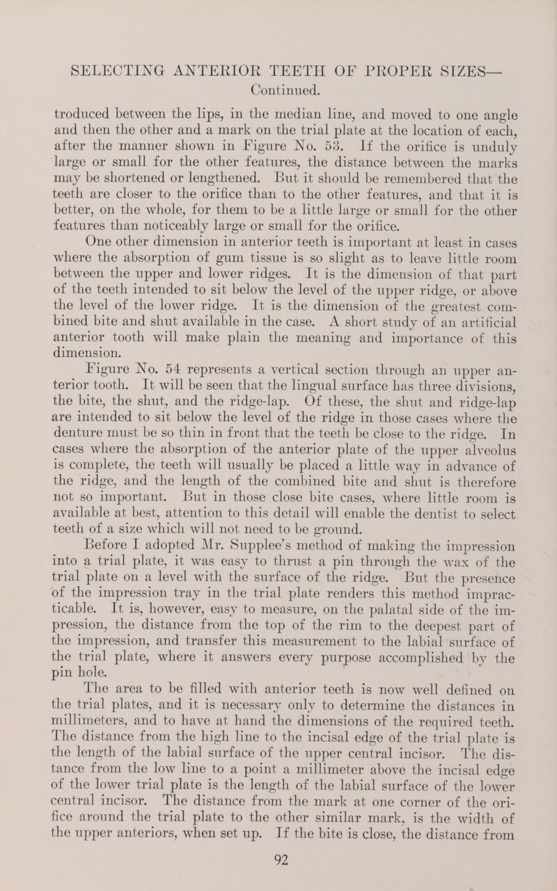 Continued. troduced between the lips, in the median line, and moved to one angle and then the other and a mark on the trial plate at the location of each, atter the manner shown in Figure No. 53. If the orifice is unduly large or small for the other features, the distance between the marks may be shortened or lengthened. But it should be remembered that the teeth are closer to the orifice than to the other features, and that it is better, on the whole, for them to be a little large or small for the other features than noticeably large or small for the orifice. One other dimension in anterior teeth is important at least in cases where the absorption of gum tissue is so slight as to leave little room between the upper and lower ridges. It is the dimension of that part of the teeth intended to sit below the level of the upper ridge, or above the level of the lower ridge. It is the dimension of the greatest com- bined bite and shut available in the case. A short study of an artificial anterior tooth will make plain the meaning and importance of this dimension. Figure No. 54 represents a vertical section through an upper an- terior tooth. It will be seen that the lingual surface has three divisions, the bite, the shut, and the ridge-lap. Of these, the shut and ridge-lap are intended to sit below the level of the ridge in those cases where the denture must be so thin in front that the teeth be close to the ridge. In cases where the absorption of the anterior plate of the upper alveolus is complete, the teeth will usually be placed a little way in advance of the ridge, and the length of the combined bite and shut is therefore not so important. But in those close bite cases, where little room is available at best, attention to this detail will enable the dentist to select teeth of a size which will not need to be ground. Betore I adopted Mr. Supplee’s method of making the impression into a trial plate, it was easy to thrust a pin through the wax of the trial plate on a level with the surface of the ridge. But the presence of the impression tray in the trial plate renders this method imprac- ticable. It is, however, easy to measure, on the palatal side of the im- pression, the distance from the top of the rim to the deepest part of the impression, and transfer this measurement to the labial surface of the trial plate, where it answers every purpose accomplished by the pin hole. The area to be filled with anterior teeth is now well defined on the trial plates, and it is necessary only to determine the distances in millimeters, and to have at hand the dimensions of the required teeth. The distance from the high line to the incisal edge of the trial plate is the length of the labial surface of the upper central incisor. The dis- tance from the low line to a point a millimeter above the incisal edge of the lower trial plate is the length of the labial surface of the lower central incisor. The distance from the mark at one corner of the ori- fice around the trial plate to the other similar mark, is the width of the upper anteriors, when set up. If the bite is close, the distance from OZ