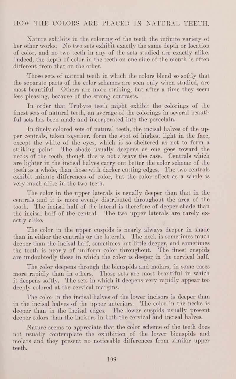 HOW The COLOns An PLACHD IN NATURAL THE TH. Nature exhibits in the coloring of the teeth the infinite variety of her other works. No two sets exhibit exactly the same depth or location of color, and no two teeth in any of the sets studied are exactly alike. Indeed, the depth of color in the teeth on one side of the mouth is often different from that on the other. Those sets of natural teeth in which the colors blend so softly that the separate parts of the color schemes are seen only when studied, are most beautiful. Others are more striking, but after a time they seem less pleasing, because of the strong contrasts. In order that Trubyte teeth might exhibit the colorings of the finest sets of natural teeth, an average of the colorings in several beauti- ful sets has been made and incorporated into the porcelain. In finely colored sets of natural teeth, the incisal halves of the up- per centrals, taken together, form the spot of highest light in the face, except the white of the eyes, which is so sheltered as not to form a striking point. The shade usually deepens as one goes toward the necks of the teeth, though this is not always the case. Centrals which are lighter in the incisal halves carry out better the color scheme of the teeth as a whole, than those with darker cutting edges. The two centrals exhibit minute differences of color, but the color effect as a whole is very much alike in the two teeth. The color in the upper laterals is usually deeper than that in the centrals and it is more evenly distributed throughout the area of the tooth. The incisal half of the lateral is therefore of deeper shade than the incisal half of the central. The two upper laterals are rarely ex- actly alike. The color in the upper cuspids is nearly Sides eepes in shade than in either the centrals or the laterals. The neck is sometimes much deeper than the incisal half, sometimes but little deeper, and sometimes the tooth is nearly of uniform color throughout. The finest cuspids are undoubtedly those in which the color is deeper in the cervical half. The color deepens through the bicuspids and molars, in some cases more rapidly than in others. Those sets are most beautiful in which it deepens softly. The sets in which it deepens very rapidly appear too deeply colored at the cervical margins. The color in the incisal halves of the lower incisors is deeper than in the incisal halves of the upper anteriors. ‘The color in the necks is deeper than in the incisal edges. ‘The lower cuspids usually present deeper colors than the incisors in both the cervical and incisal halves. Nature seems to appreciate that the color scheme of the teeth does not usually contemplate the exhibition of the lower bicuspids and molars and they present no noticeable differences from similar upper teeth.