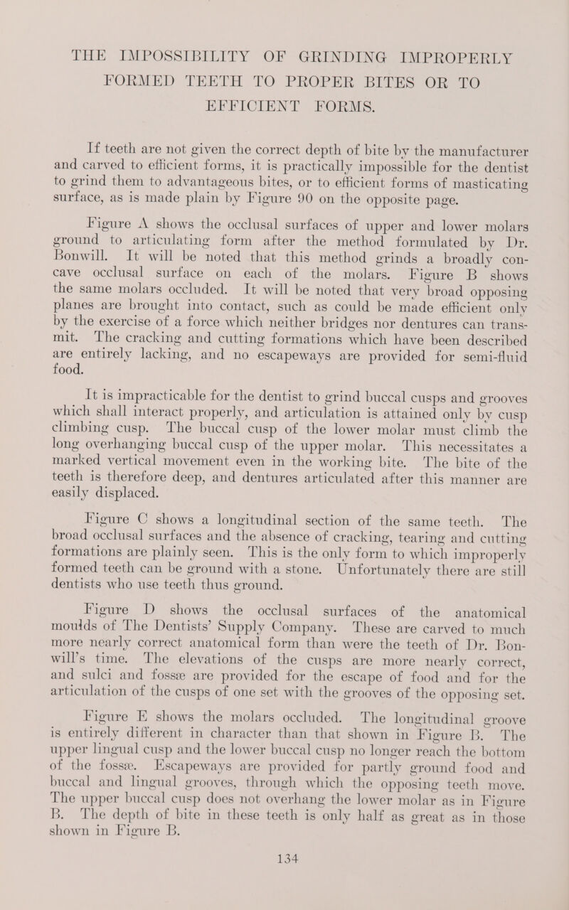 THE IMPOSSIBILITY OF GRINDING IMPROPERLY FORMED THETH TO PROPER! BIUES OR) TO EFFICIENT FORMS. If teeth are not given the correct depth of bite by the manufacturer and carved to efficient forms, it is practically impossible for the dentist to grind them to advantageous bites, or to efficient forms of masticating surface, as is made plain by Figure 90 on the opposite page. Figure A shows the occlusal surfaces of upper and lower molars ground to articulating form after the method formulated by Dr. Bonwill. It will be noted that this method grinds a broadly con- cave occlusal surface on each of the molars. Figure B shows the same molars occluded. It will be noted that very broad opposing planes are brought into contact, such as could be made efficient only by the exercise of a force which neither bridges nor dentures can trans- mit. The cracking and cutting formations which have been described are entirely lacking, and no escapeways are provided for semi-fluid food. It is impracticable for the dentist to grind buccal cusps and grooves which shall interact properly, and articulation is attained only by cusp climbing cusp. The buccal cusp of the lower molar must climb the long overhanging buccal cusp of the upper molar. This necessitates a marked vertical movement even in the working bite. The bite of the teeth is therefore deep, and dentures articulated after this manner are easily displaced. Figure C shows a longitudinal section of the same teeth. The broad occlusal surfaces and the absence of cracking, tearing and cutting formations are plainly seen. This is the only form to which improperly formed teeth can be ground with a stone. Unfortunately there are still dentists who use teeth thus ground. Figure D shows the occlusal surfaces of the anatomical moulds of The Dentists’ Supply Company. These are carved to much more nearly correct anatomical form than were the teeth of Dr. Bon- will’s time. The elevations of the cusps are more nearly correct, and sulci and fossee are provided for the escape of food and for the articulation of the cusps of one set with the grooves of the opposing set. Figure E shows the molars occluded. The longitudinal groove is entirely different in character than that shown in Figure B. The upper lingual cusp and the lower buccal cusp no longer reach the bottom of the fosse. Escapeways are provided for partly ground food and buccal and lingual grooves, through which the opposing teeth move. The upper buccal cusp does not overhang the lower molar as in Figure B. The depth of bite in these teeth is only half as great as in those shown in Figure B.