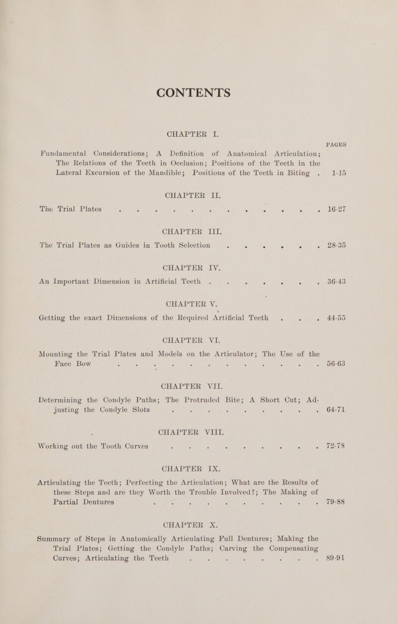 CONTENTS CHAPTER I. Fundamental Considerations; A Definition of Anatomical Articulation; The Relations of the Teeth in Occlusion; Positions of the Teeth in the Lateral Excursion of the Mandible; Positions of the Teeth in Biting CHAPTER ILI. (SUNS TT EES UOTE Spee RY ae ak see lige ee ee ann CHAPTER ITI. The Trial Plates as Guides in Tooth Selection - x . s - 5 CHAPTER EY, An Important Dimension in Artificial Teeth . : : . ° . CHAPTER V. Getting the exact Dimensions of the Required Artificial Teeth . : : CHAPTER VI. Mounting the Trial Plates and Models on the Articulator; The Use of the Face Bow : : CHAP TUE Vil. Determining the Condyle Paths; The Protruded Bite; A Short Cut; Ad- justing the Condyle Slots ; : : : : CHAPTER: VET; Working out the Tooth Curves : ; : : : : : - . CHAPTER IX. Articulating the Teeth; Perfecting the Articulation; What are the Results of these Steps and are they Worth the Trouble Involved?; The Making of Partial Dentures : 5 CHAPTER xX. Summary of Steps in Anatomically Articulating Full Dentures; Making the Trial Plates; Getting the Condyle Paths; Carving the Compensating Curves; Articulating the Teeth ‘ : ; : : , PAGES 16-27 28-35 36-43 44-55 56-63 64-71 79-88 89-91