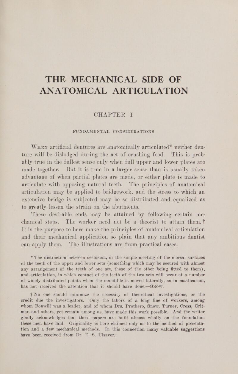 THE MECHANICAL SIDE OF ANATOMICAL ARTICULATION CHAPTER. 1 FUNDAMENTAL CONSIDERATIONS Wuew artificial dentures are anatomically articulated* neither den- ture will be dislodged during the act of crushing food. This is prob- ably true in the fullest sense only when full upper and lower plates are made together. But it is true in a larger sense than is usually taken advantage of when partial plates are made, or either plate is made to articulate with opposing natural teeth. The principles of anatomical articulation may be applied to bridgework, and the stress to which an extensive bridge is subjected may be so distributed and equalized as to greatly lessen the strain on the abutments. These desirable ends may be attained by following certain me- chanical steps. The worker need not be a theorist to attain them. t It is the purpose to here make the principles of anatomical articulation and their mechanical application so plain that any ambitious dentist ean apply them. The illustrations are from practical cases. * The distinction between occlusion, or the simple meeting of the morsal surfaces of the teeth of the upper and lower sets (something which may be secured with almost any arrangement of the teeth of one set, those of the other being fitted to them), and articulation, in which contact of the teeth of the two sets will occur at a number of widely distributed points when the mandible is moved laterally, as in mastication, has not received the attention that it should have done.—Snow. + No one should minimize the necessity of theoretical investigations, or the credit due the investigators. Only the labors of a long line of workers, among whom Bonwill was a leader, and of whom Drs. Prothero, Snow, Turner, Cross, Grit- ma and others, yet remain among us, have made this work possible. And the writer gladly acknowledges that these papers are built almost wholly on the foundation these men have laid. Originality is here claimed only as to the method of presenta- tion and a few mechanical methods. In this connection many valuable suggestions have been received from Dr. FH. 8. Ulsaver.
