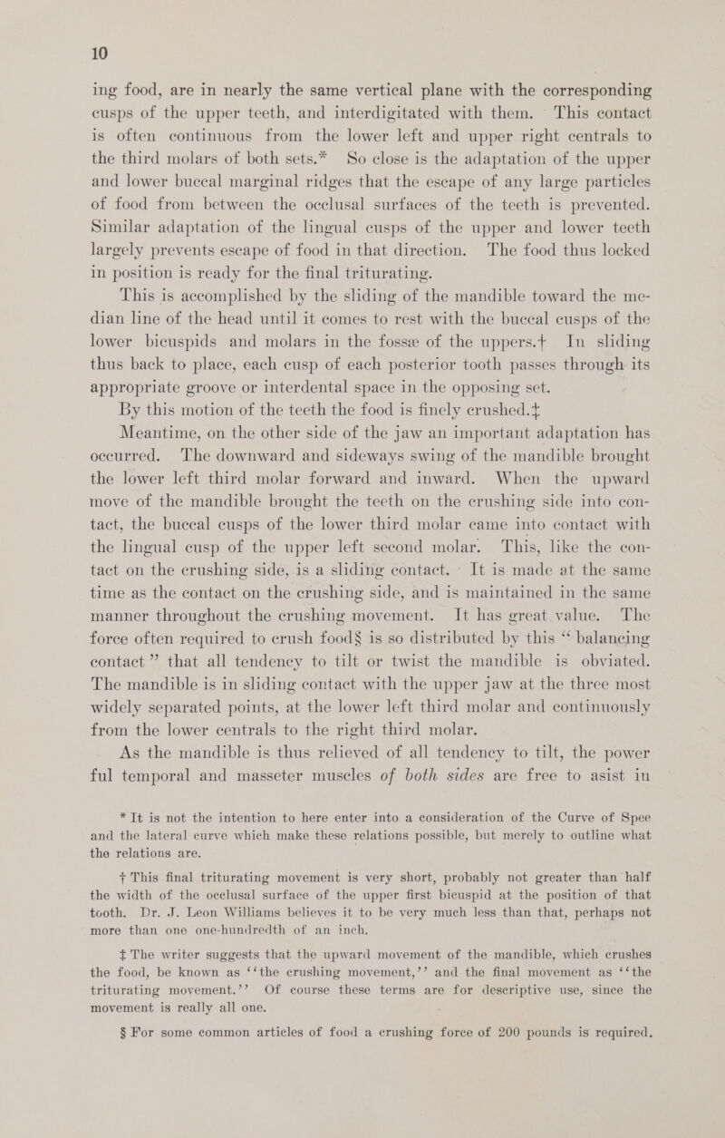 ing food, are in nearly the same vertical plane with the corresponding cusps of the upper teeth, and interdigitated with them. This contact is often continuous from the lower left and upper right centrals to the third molars of both sets.* So close is the adaptation of the upper and lower buccal marginal ridges that the escape of any large particles of food from between the occlusal surfaces of the teeth is prevented. Similar adaptation of the lingual cusps of the upper and lower teeth largely prevents escape of food in that direction. The food thus locked in position is ready for the final triturating. This is accomplished by the sliding of the mandible toward the me- dian line of the head until it comes to rest with the buccal cusps of the lower bicuspids and molars in the fosse of the uppers.+ In sliding thus back to place, each cusp of each posterior tooth passes through its appropriate groove or interdental space in the opposing set. By this motion of the teeth the food is finely crushed.t Meantime, on the other side of the Jaw an important adaptation has occurred. ‘The downward and sideways swing of the mandible brought the lower left third molar forward and inward. When the upward move of the mandible brought the teeth on the crushing side into con- tact, the buccal cusps of the lower third molar came into contact with the lingual cusp of the upper left second molar. This, like the con- tact on the crushing side, is a sliding contact. It is made at the same time as the contact on the crushing side, and is maintained in the same manner throughout the crushing movement. It has great value. The force often required to crush food§ is so distributed by this “ balancing contact ” that all tendency to tilt or twist the mandible is obviated. The mandible is in sliding contact with the upper jaw at the three most widely separated points, at the lower left third molar and continuously from the lower centrals to the right third molar. As the mandible is thus relieved of all tendency to tilt, the power ful temporal and masseter muscles of both sides are free to asist in * Tt is not the intention to here enter into a consideration of the Curve of Spee and the lateral curve which make these relations possible, but merely to outline what the relations are. + This final triturating movement is very short, probably not greater than half the width of the occlusal surface of the upper first bicuspid at the position of that tooth. Dr. J. Leon Williams believes it to be very much less than that, perhaps not more than one one-hundredth of an inch. + The writer suggests that the upward movement of the mandible, which crushes the food, be known as ‘‘the crushing movement,’’ and the final movement as ‘‘the triturating movement.’’ Of course these terms are for descriptive use, since the movement is really all one. § For some common articles of food a crushing force of 200 pounds is required.