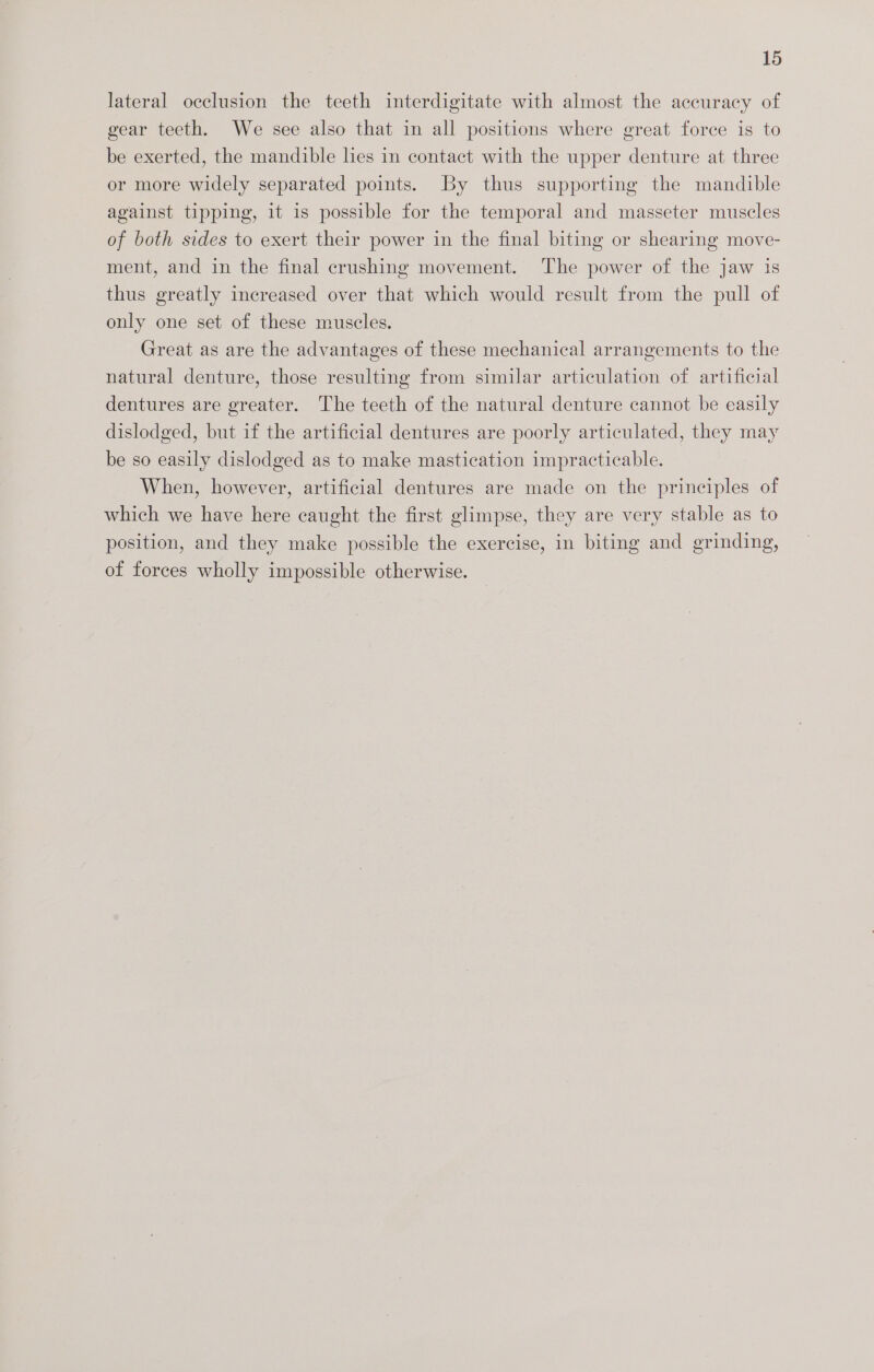 lateral occlusion the teeth interdigitate with almost the accuracy of gear teeth. We see also that in all positions where great force is to be exerted, the mandible lies in contact with the upper denture at three or more widely separated points. By thus supporting the mandible against tipping, it is possible for the temporal and masseter muscles of both sides to exert their power in the final biting or shearing move- ment, and in the final crushing movement. The power of the jaw is thus greatly increased over that which would result from the pull of only one set of these muscles. | Great as are the advantages of these mechanical arrangements to the natural denture, those resulting from similar articulation of artificial dentures are greater. The teeth of the natural denture cannot be easily dislodged, but if the artificial dentures are poorly articulated, they may be so easily dislodged as to make mastication impracticable. When, however, artificial dentures are made on the principles of which we have here caught the first glimpse, they are very stable as to position, and they make possible the exercise, in biting and grinding, of forces wholly impossible otherwise.