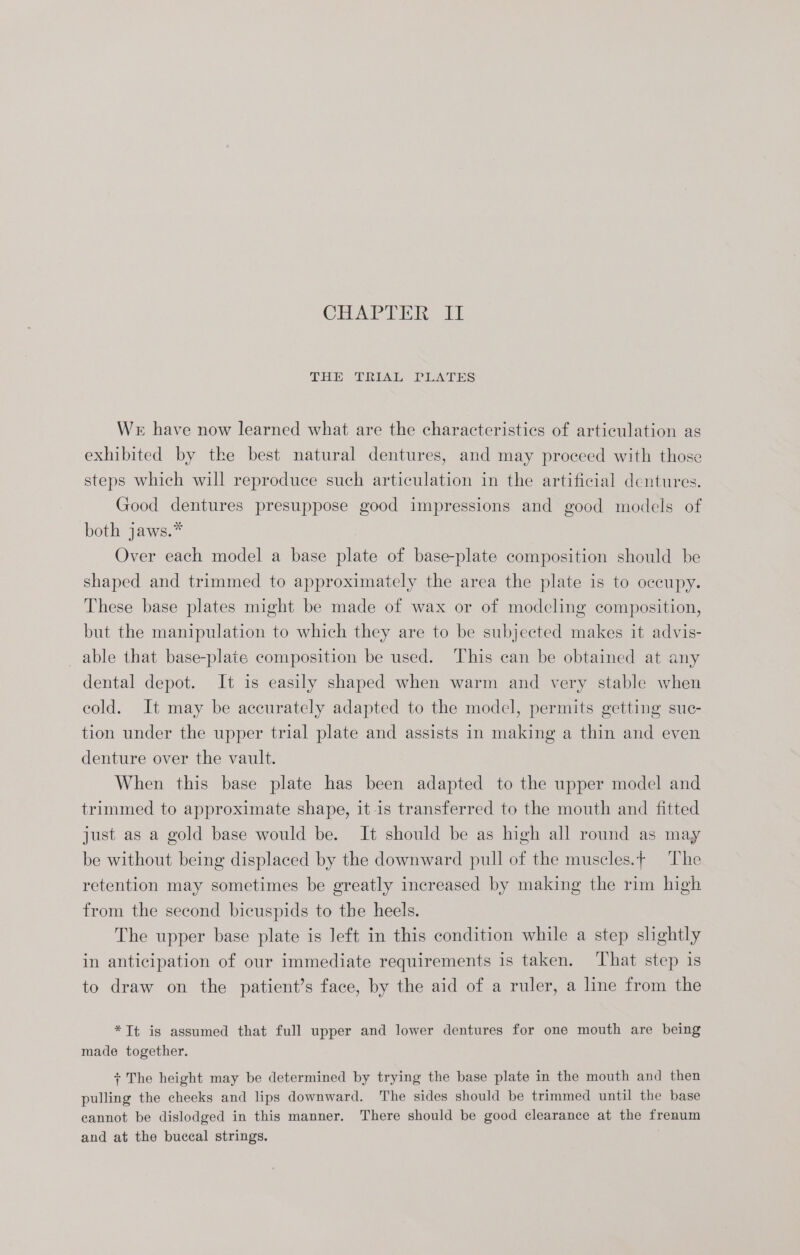 CBAPTER Ff THE TREAL PEATEs Wr have now learned what are the characteristics of articulation as exhibited by the best natural dentures, and may proceed with those steps which will reproduce such articulation in the artificial dentures. Good dentures presuppose good impressions and good models of both jaws.* Over each model a base plate of base-plate composition should be shaped and trimmed to approximately the area the plate is to occupy. These base plates might be made of wax or of modeling composition, but the manipulation to which they are to be subjected makes it advis- able that base-plate composition be used. This can be obtained at any dental depot. It is easily shaped when warm and very stable when cold. It may be accurately adapted to the model, permits getting suc- tion under the upper trial plate and assists in making a thin and even denture over the vault. When this base plate has been adapted to the upper model and trimmed to approximate shape, itis transferred to the mouth and fitted just as a gold base would be. It should be as high all round as may be without being displaced by the downward pull of the muscles.¢ The retention may sometimes be greatly increased by making the rim high from the second bicuspids to the heels. The upper base plate is Jeft in this condition while a step slightly in anticipation of our immediate requirements is taken. ‘That step is to draw on the patient’s face, by the aid of a ruler, a line from the *Tt is assumed that full upper and lower dentures for one mouth are being made together. + The height may be determined by trying the base plate in the mouth and then pulling the cheeks and lips downward. The sides should be trimmed until the base cannot be dislodged in this manner. There should be good clearance at the frenum and at the buccal strings.