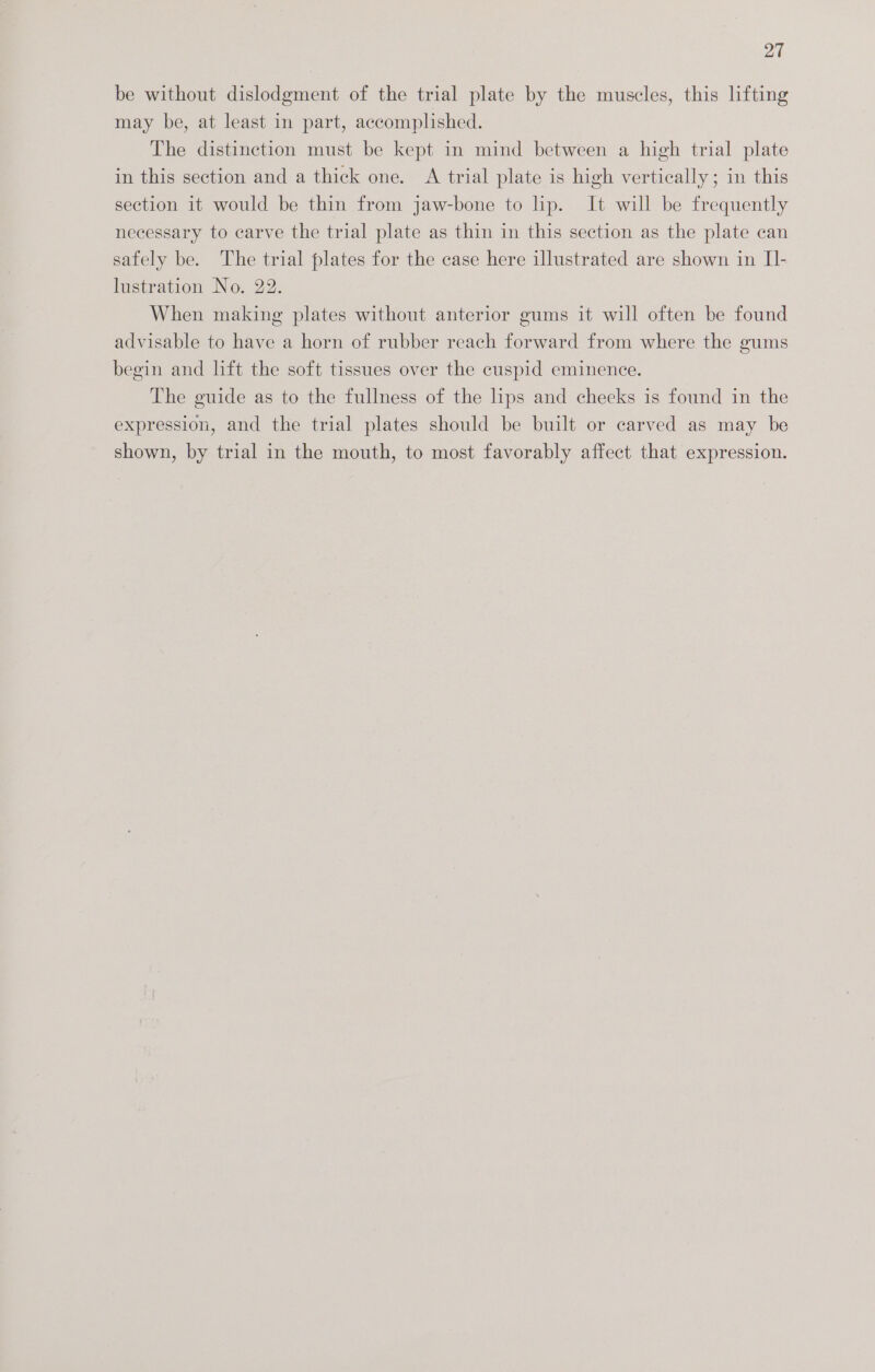 be without dislodgment of the trial plate by the muscles, this lifting may be, at least in part, accomplished. The distinction must be kept in mind between a high trial plate in this section and a thick one. A trial plate is high vertically; in this section it would be thin from jaw-bone to lip. It will be frequently necessary to carve the trial plate as thin in this section as the plate can safely be. The trial plates for the case here illustrated are shown in II- lustration No. 22. When making plates without anterior gums it will often be found advisable to have a horn of rubber reach forward from where the gums begin and lift the soft tissues over the cuspid eminence. The guide as to the fullness of the hps and cheeks is found in the expression, and the trial plates should be built or carved as may be shown, by trial in the mouth, to most favorably affect that expression.
