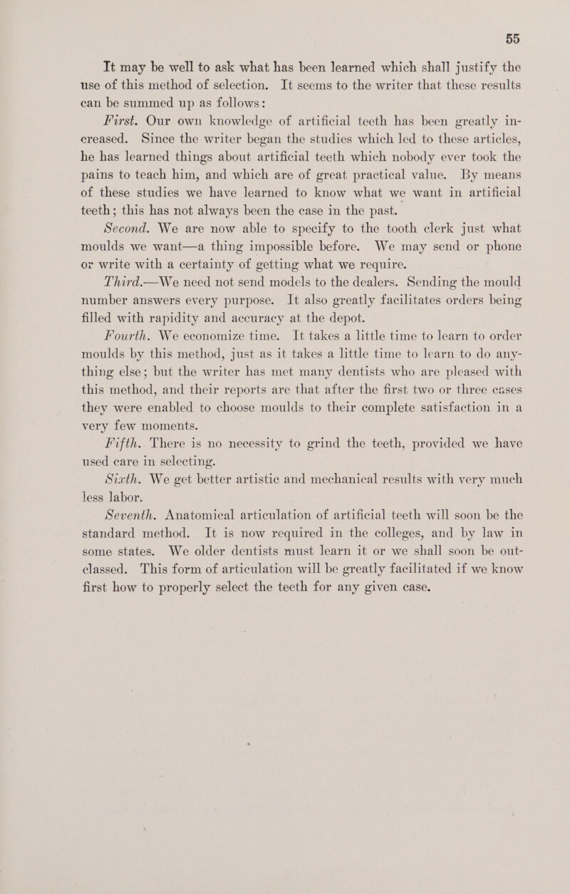 59 It may be well to ask what has been learned which shall justify the use of this method of selection. It seems to the writer that these results can be summed up as follows: First. Our own knowledge of artificial teeth has been greatly in- creased. Since the writer began the studies which led to these articles, he has learned things about artificial teeth which nobody ever took the pains to teach him, and which are of great practical value. By means of these studies we have learned to know what we want in artificial teeth; this has not always been the case in the past. Second. We are now able to specify to the tooth clerk just what moulds we want—a thing impossible before. We may send or phone or write with a certainty of getting what we require. Third.—We need not send models to the dealers. Sending the mould number answers every purpose. It also greatly facilitates orders being filled with rapidity and accuracy at the depot. Fourth. We economize time. It takes a little time to learn to order moulds by this method, just as it takes a little time to learn to do any- thing else; but the writer has met many dentists who are pleased with this method, and their reports are that after the first two or three cases they were enabled to choose moulds to their complete satisfaction in a very few moments. Fifth. There is no necessity to grind the teeth, provided we have used care in selecting. Sixth. We get better artistic and mechanical results with very much less labor. Seventh. Anatomical articulation of artificial teeth will soon be the standard method. It is now required in the colleges, and by law in some states. We older dentists must learn it or we shall soon be out- classed. This form of articulation will be greatly facilitated if we know first how to properly select the teeth for any given case.