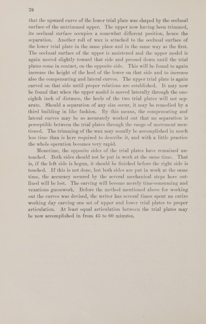 that the upward curve of the lower trial plate was shaped by the occlusal surface of the untrimmed upper. The upper now having been trimmed, its occlusal surface occupies a somewhat different position, hence the separation. Another roll of wax is attached to the occlusal surface of the lower trial plate in the same place and in the same way as the first. The occlusal surface of the upper is moistened and the upper model is again moved slightly toward that side and pressed down until the trial plates come in contact, on the opposite side. This will be found to again increase the height of the heel of the lower on that side and to increase also the compensating and lateral curves. The upper trial plate is again carved on that side until proper relations are established. It may now be found that when the upper model is moved laterally through the one- eighth inch of distance, the heels of the two trial plates will not sep- arate. Should a separation of any size occur, it may be remedied by a third building in hke fashion. By this means, the compensating and lateral curves may be so accurately worked out that no separation is perceptible between the trial plates through the range of movement men- tioned. The trimming of the wax may usually be accomplished in much less time than is here required to describe it, and with a little practice the whole operation becomes very rapid. Meantime, the opposite sides of the trial plates have remained un- touched. Both sides should not be put in work at the same time. That is, if the left side is begun, it should be finished before the right side is touched. If this is not done, but both sides are put in work at the same time, the accuracy secured by the several mechanical steps here out- lined will be lost. The carving will become merely time-consuming and vexatious guesswork. Before the method mentioned above for working out the curves was devised, the writer has several times spent an entire working day carving one set of upper and lower trial plates to proper articulation. At least equal articulation between the trial plates may be now accomplished in from 45 to 60 minutes.