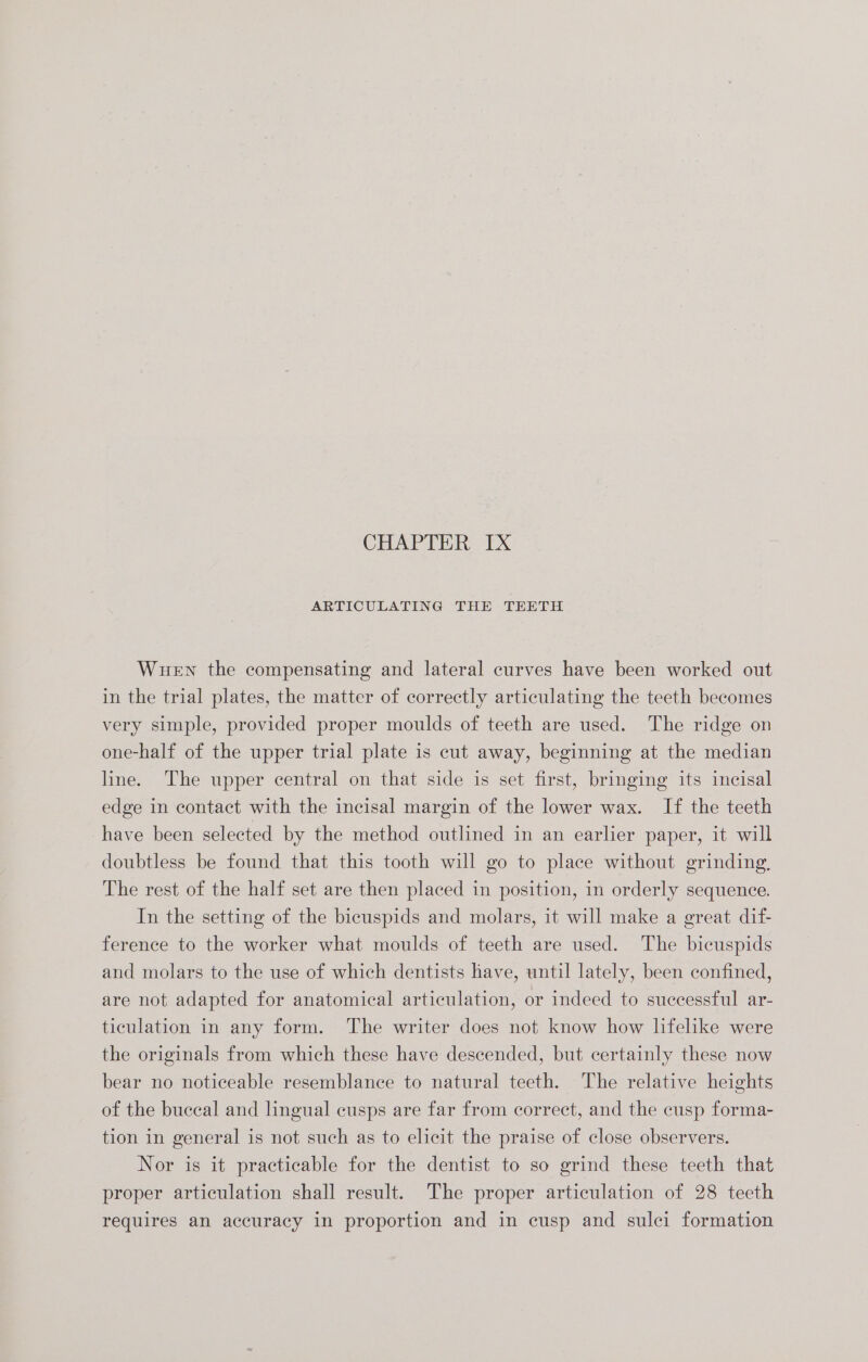 ARTICULATING THE TEETH Wuewn the compensating and lateral curves have been worked out in the trial plates, the matter of correctly articulating the teeth becomes very simple, provided proper moulds of teeth are used. The ridge on one-half of the upper trial plate is cut away, beginning at the median line. The upper central on that side is set first, bringing its incisal edge in contact with the incisal margin of the lower wax. If the teeth have been selected by the method outlined in an earlier paper, it will doubtless be found that this tooth will go to place without grinding, The rest of the half set are then placed in position, in orderly sequence. In the setting of the bicuspids and molars, it will make a great dif- ference to the worker what moulds of teeth are used. The bicuspids and molars to the use of which dentists have, until lately, been confined, are not adapted for anatomical articulation, or indeed to successful ar- ticulation in any form. The writer does not know how lifelike were the originals from which these have descended, but certainly these now bear no noticeable resemblance to natural teeth. The relative heights of the buccal and lingual cusps are far from correct, and the cusp forma- tion in general is not such as to elicit the praise of close observers. Nor is it practicable for the dentist to so grind these teeth that proper articulation shall result. The proper articulation of 28 teeth requires an accuracy in proportion and in cusp and sulci formation
