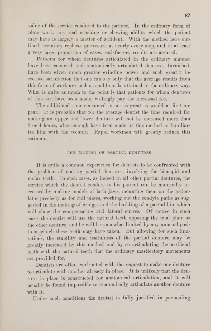 value of the service rendered to the patient. In the ordinary form of plate work, any real crushing or chewing ability which the patient may have is largely a matter of accident. With the method here out- lined, certainty replaces guesswork at nearly every step, and in at least a very large proportion of cases, satisfactory results are assured. Patients for whom dentures articulated in the ordinary manner have been removed and anatomically articulated dentures furnished, have been given much greater grinding power and such greatly in- creased satisfaction that one can say only that the average results from this form of work are such as could not be attained in the ordinary way. What is quite as much to the point is that patients for whom dentures of this sort have been made, willingly pay the increased fee. The additional time consumed is not as great as would at first ap- pear. It is probable that for the average dentist the time required for making an upper and lower denture will not be increased more than 3 or 4 hours, when enough have been made by this method to familiar- ize him with the technic. Rapid workmen will greatly reduce this estimate. THE MAKING OF PARTIAL DENTURES It is quite a common experience for dentists to be confronted with the problem of making partial dentures, involving the bicuspid and molar teeth. In such cases, as indeed in all other partial dentures, the service which the dentist renders to his patient can be materially in- creased by making models of both jaws, mounting them on the articu- lator precisely as for full plates, working out the condyle paths as sug- gested in the making of bridges and the building of a partial bite which will show the compensating and lateral curves. Of course in such cases the dentist will use the natural teeth opposing the trial plate as the other denture, and he will be somewhat limited by any unusual posi- tions which these teeth may have taken. But allowing for such hmi- tations, the stability and usefulness of the partial denture may be greatly increased by this method and by so articulating the artificial teeth with the natural teeth that the ordinary masticatory movements art provided for. Dentists are often confronted with the request to make one denture to articulate with another already in place. It is unlikely that the den- ture in place is constructed for anatomical articulation, and it will usually be found impossible to anatomically articulate another denture with it. Under such conditions the dentist is fully justified in persuading