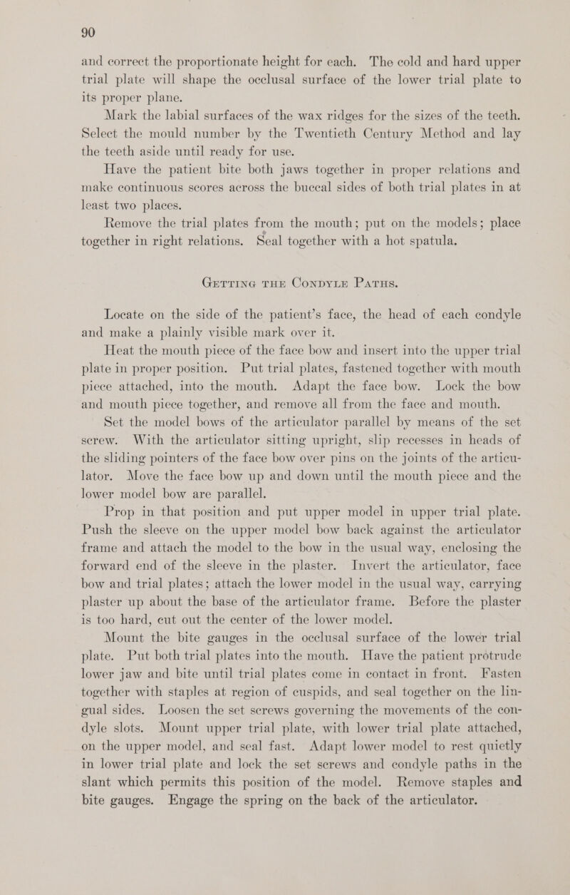 and correct the proportionate height for each. The cold and hard upper trial plate will shape the occlusal surface of the lower trial plate to its proper plane. Mark the labial surfaces of the wax ridges for the sizes of the teeth. Select the mould number by the Twentieth Century Method and lay the teeth aside until ready for use. Have the patient bite both jaws together in proper relations and make continuous scores across the buccal sides of both trial plates in at least two places. Remove the trial plates from the mouth; put on the models; place together in right relations. Seal together with a hot spatula. GETTING THE ConDYLE PaATHs. Locate on the side of the patient’s face, the head of each condyle and make a plainly visible mark over it. Heat the mouth piece of the face bow and insert into the upper trial plate in proper position. Put trial plates, fastened together with mouth piece attached, into the mouth. Adapt the face bow. Lock the bow and mouth piece together, and remove all from the face and mouth. Set the model bows of the articulator parallel by means of the set screw. With the articulator sitting upright, slip recesses in heads of the sliding pointers of the face bow over pins on the joints of the articu- lator. Move the face bow up and down until the mouth piece and the lower model bow are parallel. Prop in that position and put upper model in upper trial plate. Push the sleeve on the upper model bow back against the articulator frame and attach the model to the bow in the usual way, enclosing the forward end of the sleeve in the plaster. Invert the articulator, face bow and trial plates; attach the lower model in the usual way, carrying plaster up about the base of the articulator frame. Before the plaster is too hard, cut out the center of the lower model. Mount the bite gauges in the occlusal surface of the lower trial plate. Put both trial plates into the mouth. Have the patient protrude lower jaw and bite until trial plates come in contact in front. Fasten together with staples at region of cuspids, and seal together on the ln- gual sides. Loosen the set screws governing the movements of the con- dyle slots. Mount upper trial plate, with lower trial plate attached, on the upper model, and seal fast. Adapt lower model to rest quietly in lower trial plate and lock the set screws and condyle paths in the slant which permits this position of the model. Remove staples and bite gauges. Engage the spring on the back of the articulator.