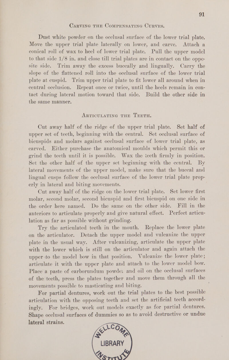 CARVING THE CoMPENSATING CURVES. Dust white powder on the occlusal surface of the lower trial plate. Move the upper trial plate laterally on lower, and carve. Attach a conical roll of wax to heel of lower trial plate. Pull the upper model to that side 1/8 in. and close till trial plates are in contact on the oppe- site side. Trim away the excess buccally and lingually. Carry the slope of the flattened roll into the occlusal surface of the lower trial plate at cuspid. Trim upper trial plate to fit lower all around when in central occlusion. Repeat once or twice, until the heels remain in con- tact during lateral motion toward that side. Build the other side in the same manner. ARTICULATING THE TEETH. Cut away half of the ridge of the upper trial plate. Set half of upper set of teeth, beginning with the central. Set occlusal surface of bicuspids and molars against occlusal surface of lower trial plate, as carved. Either purchase the anatomical moulds which permit this or grind the teeth until it is possible. Wax the teeth firmly in position. Set the other half of the upper set beginning with the central. By lateral movements of the upper model, make sure that the buccal and lingual cusps follow the occlusal surface of the lower trial plate prop- erly in lateral and biting movements. Cut away half of the ridge on the lower trial plate. Set lower first molar, second molar, second bicuspid and first bicuspid on one side in the order here named. Do the same on the other side. Fill in the anteriors to articulate properly and give natural effect. Perfect articu- lation as far as possible without grinding. Try the articulated teeth in the mouth. Replace the lower plate on the articulator. Detach the upper model and vuleanize the upper plate in the usual way. After vulcanizing, articulate the upper plate with the lower which is still on the articulator and again attach the upper to the model bow in that position. Vulcanize the lower plate; articulate it with the upper plate and attach to the lower model bow. Place a paste of carborundum powde: and oil on the occlusal surfaces of the teeth, press the plates together and move them through all the movements possible to masticating and biting. For partial dentures, work out the trial plates to the best possible articulation with the opposing teeth and set the artificial teeth accord- ingly. For bridges, work out models exactly as for partial dentures. Shape occlusal surfaces of dummies so as to avoid destructive or undue lateral strains. VCO ie. LIBRARY 4 ky, Vo rity