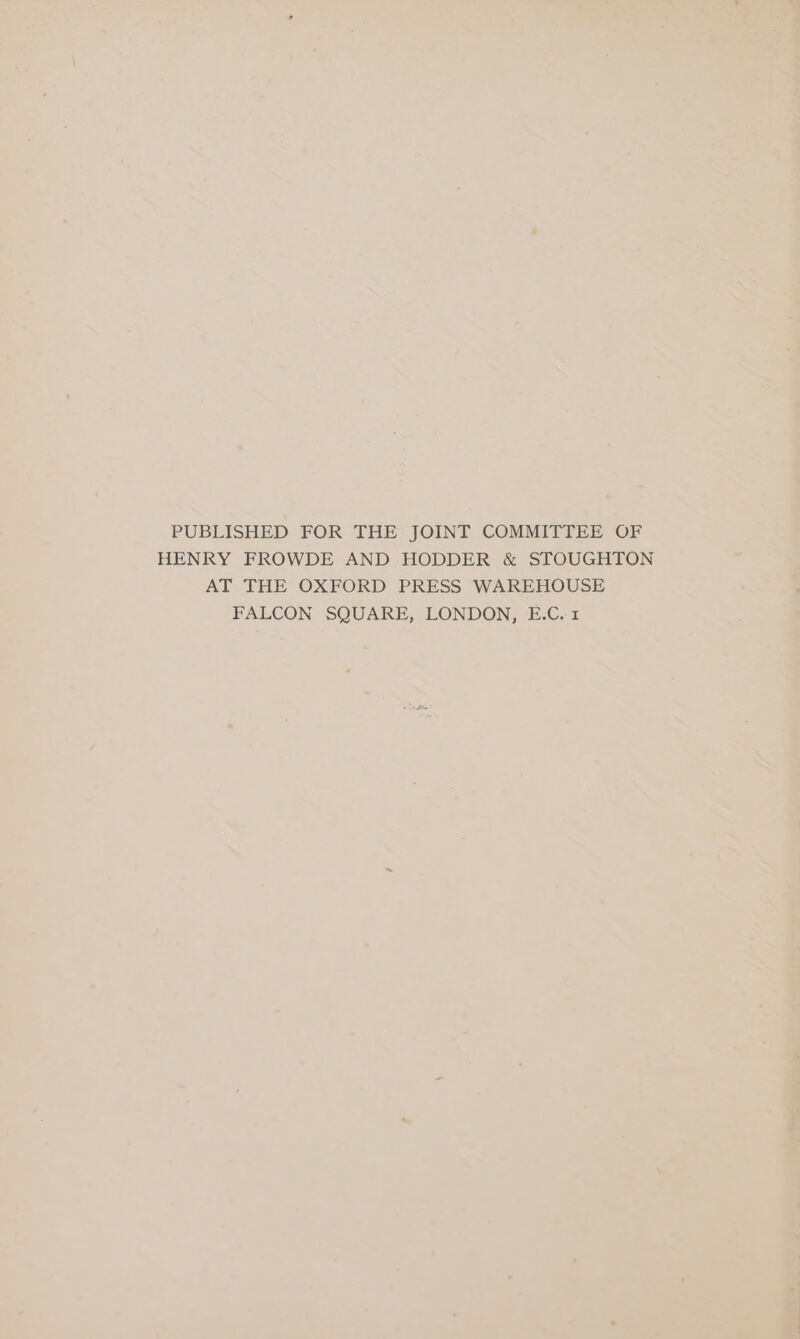 PUBLISHED FOR THE JOINT COMMITTEE OF HENRY FROWDE AND HODDER &amp; STOUGHTON AT THE OXFORD PRESS WAREHOUSE FALCON SQUARE, LONDON, E.C.1