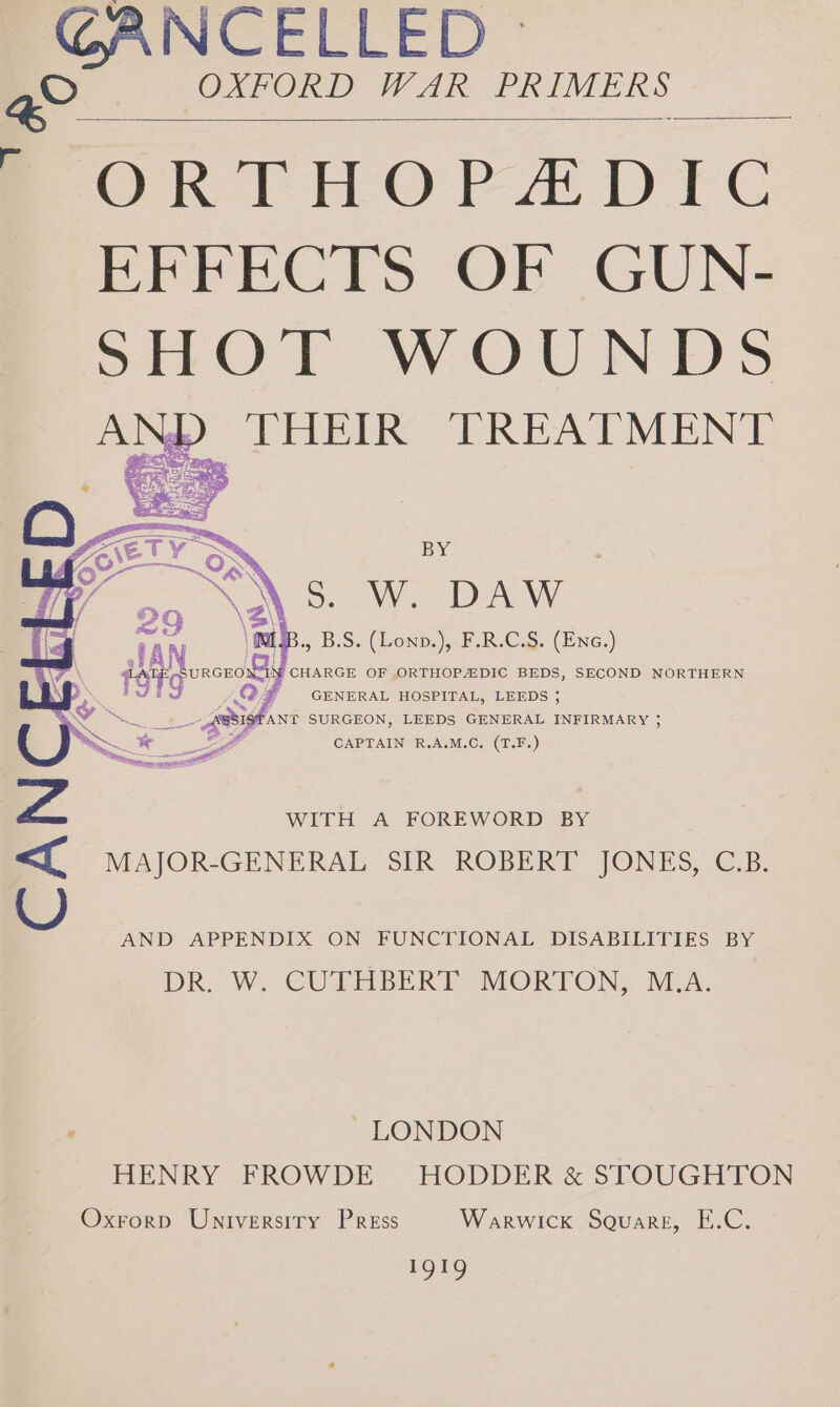 GANCELLED » OXFORD WAR PRIMERS &gt; ORTHOPADIC EFFECTS OF GUN- SHOT WOUNDS Np THEIR TREATMENT ETY Te BY &lt;\ S: Wo DAW TAN MIB. B.S. (Lonv.), F.R.C.S. oe Reis UR nono fF CHARGE OF ORTHOPADIC BEDS, SECOND NORTHERN g j GENERAL HOSPITAL, LEEDS 5 et 39 ANT SURGEON, LEEDS GENERAL INFIRMARY ~~ ex ce LO CAPTAIN R.A.M.C. (T.F.) Zz. WITH A FOREWORD BY &lt;{ MAJOR-GENERAL SIR ROBERT JONES, C.B. AND APPENDIX ON FUNCTIONAL DISABILITIES BY DR. W. CUTHBERT MORTON, M.A ~ LONDON HENRY FROWDE HODDER &amp; STOUGHTON Oxrorp Universiry Press Warwick Square, E.C. nor