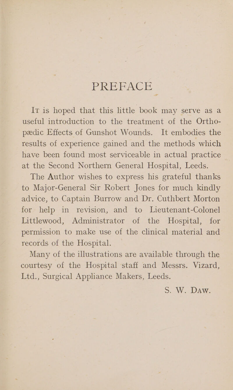 PREPACE It is hoped that this little book may serve as a useful introduction to the treatment of the Ortho- pedic Effects of Gunshot Wounds. It embodies the results of experience gained and the methods which have been found most serviceable in actual practice at the Second Northern General Hospital, Leeds. The Author wishes to express his grateful thanks to Major-General Sir Robert Jones for much kindly advice, to Captain Burrow and Dr. Cuthbert Morton for help in revision, and to Lieutenant-Colonel Littlewood, Administrator of the Hospital, for permission to make use of the clinical material and records of the Hospital. Many of the illustrations are available through the courtesy of the Hospital staff and Messrs. Vizard, Ltd., Surgical Appliance Makers, Leeds. S. W. Daw.