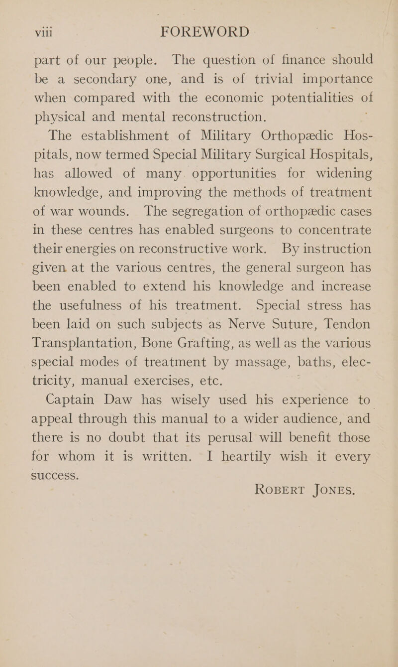 part of our people. The question of finance should be a secondary one, and is of trivial importance when compared with the economic potentialities af physical and mental reconstruction. The establishment of Military Orthopedic Hos- pitals, now termed Special Military Surgical Hospitals, has allowed of many. opportunities for widening knowledge, and improving the methods of treatment of war wounds. The segregation of orthopedic cases in these centres has enabled surgeons to concentrate their energies on reconstructive work. By instruction given at the various centres, the general surgeon has been enabled to extend his knowledge and increase the usefulness of his treatment. Special stress has been laid on such subjects as Nerve Suture, Tendon Transplantation, Bone Grafting, as well as the various special modes of treatment by massage, baths, elec- tricity, manual exercises, etc. Captain Daw has wisely used his experience to appeal through this manual to a wider audience, and there is no doubt that its perusal will benefit those for whom it is written. I heartily wish it every SUCCESS. ROBERT JONES.