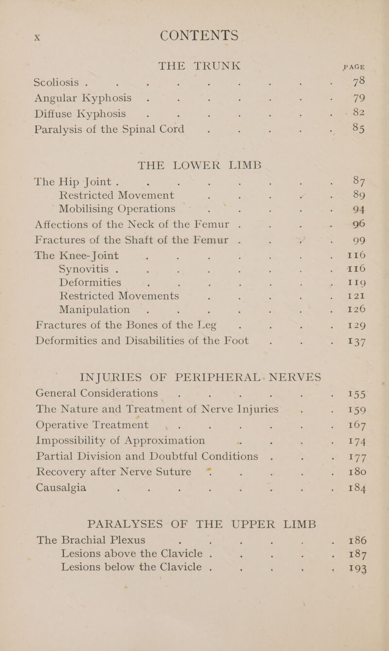 THE “TRUNK PAGE Scoliosis . : ‘ ; : : : : : 78 Angular Kyphosis . . : : ; P 5 2 7G Diffuse Kyphosis : ‘ : : s : 82 Paralysis of the Spinal Cua : : ; : » 65 THE LOWER LIMB he Hip joimt. : : : Se Restricted Movement ; : : ‘ : 89 Mobilising Operations ~ . . : : . 6% Affections of the Neck of the Femur . : . - 96 Fractures of the Shaft of the Femur . : ; : 99 The Knee- Joint : : : : ; JERS Synovitis . : ; : : J SED Deformities : : : , : &lt;P eg) Restricted Mavemeus : : ; ; 5. ee Manipulation . . ; ; i” Si26 Fractures of the Bones of the ee : , ‘ 2 129 Deformities and Disabilities of the Foot. : S (bay INJURIES OF PERIPHERAL: NERVES General Considerations : ; : : . 155 The Nature and Treatment of Nerve ere es : &gt; go Operative Treatment ; : : : ‘ - 67 Impossibility of Approximation : . , = dee Partial Division and Doubtful Conditions . : af ere Recovery after Nerve Suture ~% : ‘ : « 4180 Causalgia : ‘ . : ; ; ‘ 184 PARALYSES-OF IHE UPPER 4:IM5 The Brachial Plexus ‘ ; : ‘ i) 60 Lesions above the Clavicle . ; . ‘ 67 Lesions below the Clavicle . : ‘ ‘ + 193