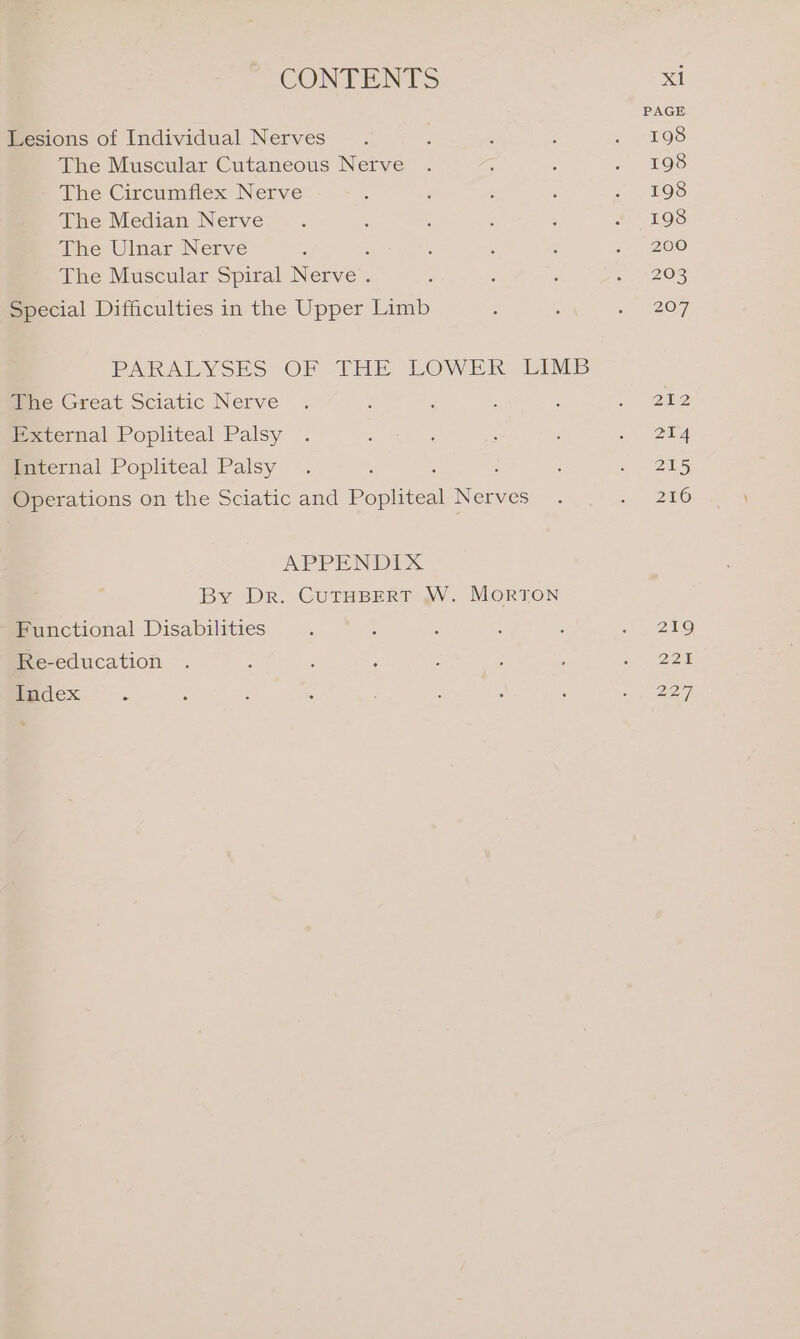 Lesions of Individual Nerves The Muscular Cutaneous Nerve The Circumflex Nerve The Median Nerve The Ulnar Nerve : The Muscular Spiral Nerve . Special Difficulties in the Upper Limb PAKRALYSES OF THE LOWER LIMB The Great Sciatic Nerve External Popliteal Palsy Internal Popliteal Palsy ‘ : Operations on the Sciatic and Popliteal Nerves APPENDIX. By Dr. CUTHBERT W. MorRTON Functional Disabilities Re-education Index :