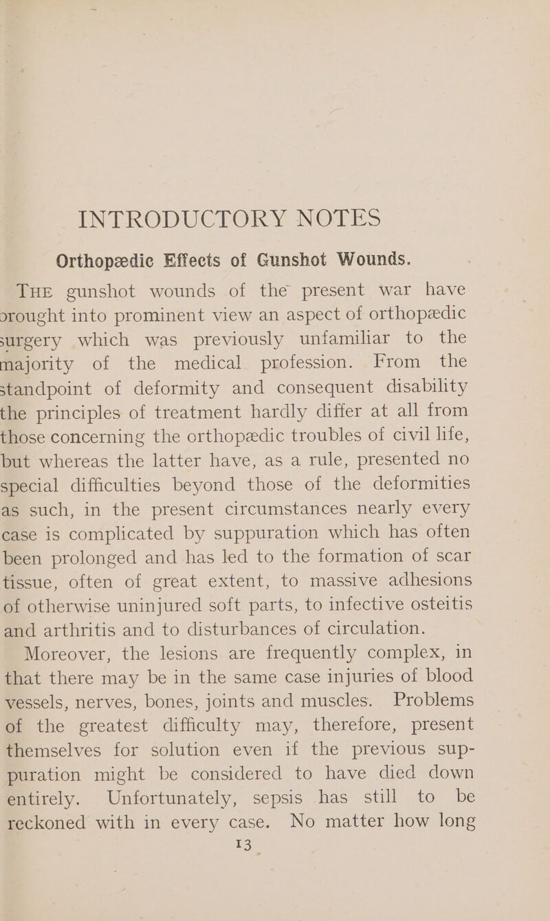 INTRODUCTORY NOTES Orthopeedic Effects of Gunshot Wounds. THE gunshot wounds of the present war have srought into prominent view an aspect of orthopedic surgery which was previously unfamiliar to the majority of the medical profession. From the standpoint of deformity and consequent disability the principles of treatment hardly differ at all from those concerning the orthopeedic troubles of civil life, but whereas the latter have, as a rule, presented no special difficulties beyond those of the deformities as such, in the present circumstances nearly every case is complicated by suppuration which has often been prolonged and has led to the formation of scar tissue, often of great extent, to massive adhesions of otherwise uninjured soft parts, to infective osteitis and arthritis and to disturbances of circulation. Moreover, the lesions are frequently complex, in that there may be in the same case injuries of blood vessels, nerves, bones, joints and muscles. Problems of the greatest difficulty may, therefore, present themselves for solution even if the previous sup- puration might be considered to have died down entirely. Unfortunately, sepsis has still to be reckoned with in every case. No matter how long