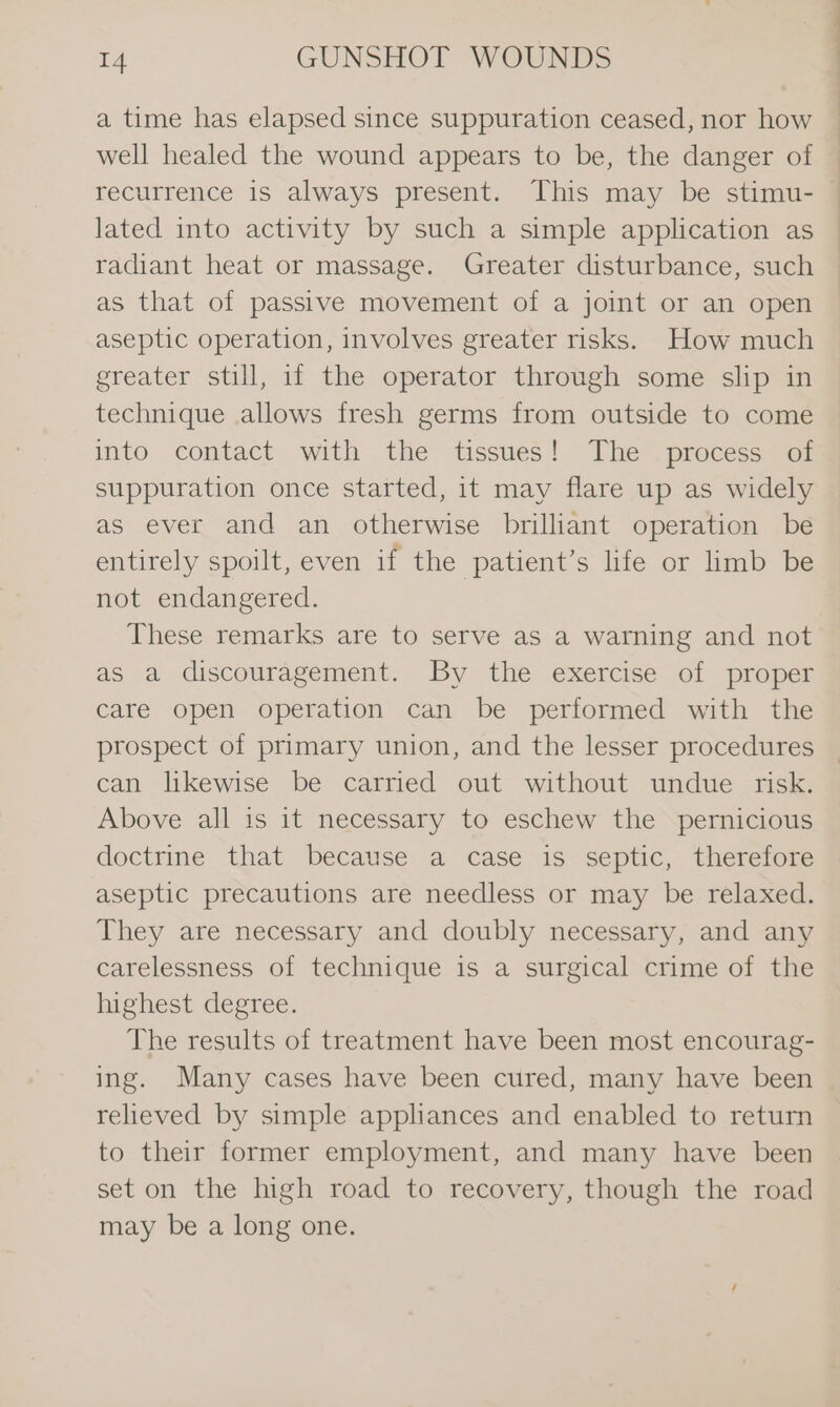 a time has elapsed since suppuration ceased, nor how well healed the wound appears to be, the danger of | lated into activity by such a simple application as radiant heat or massage. Greater disturbance, such as that of passive movement of a joint or an open aseptic operation, involves greater risks. How much greater still, if the operator through some slip in technique allows fresh germs from outside to come into contact with the tissues! The process of suppuration once started, it may flare up as widely as ever and an otherwise brilliant operation be entirely spoilt, even if the patient’s life or limb be not endangered. These remarks are to serve as a warning and not as a discouragement. By the exercise of proper care open operation can be performed with the prospect of primary union, and the lesser procedures can likewise be carried out without undue risk. Above all is it necessary to eschew the pernicious doctrine that because a case is septic, therefore aseptic precautions are needless or may be relaxed. They are necessary and doubly necessary, and any carelessness of technique is a surgical crime of the highest degree. The results of treatment have been most encourag- ing. Many cases have been cured, many have been relieved by simple apphances and enabled to return to their former employment, and many have been set on the high road to recovery, though the road may be a long one.