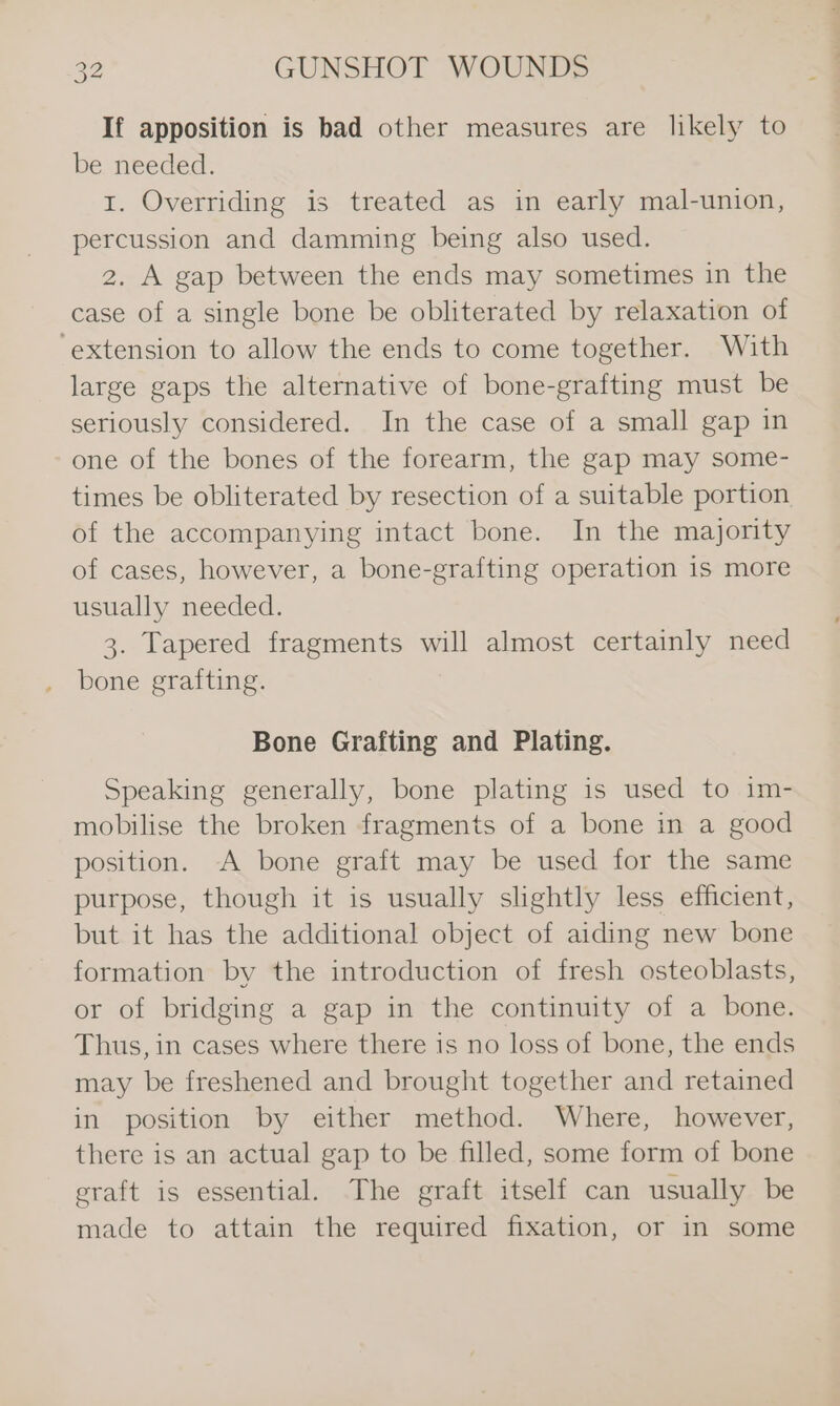 If apposition is bad other measures are likely to be needed. I. Overriding is treated as in early mal-union, percussion and damming being also used. 2. A gap between the ends may sometimes in the case of a single bone be obliterated by relaxation of ‘extension to allow the ends to come together. With large gaps the alternative of bone-grafting must be seriously considered. In the case of a small gap in one of the bones of the forearm, the gap may some- times be obliterated by resection of a suitable portion of the accompanying intact bone. In the majority of cases, however, a bone-grafting operation is more usually needed. 3. Tapered fragments will almost certainly need bone grafting. Bone Grafting and Plating. Speaking generally, bone plating is used to im- mobilise the broken fragments of a bone in a good position. A bone graft may be used for the same purpose, though it is usually slightly less efficient, but it has the additional object of aiding new bone formation by the introduction of fresh osteoblasts, or of bridging a gap in the continuity of a bone. Thus, in cases where there is no loss of bone, the ends may be freshened and brought together and retained in position by either method. Where, however, there is an actual gap to be filled, some form of bone eraft is essential. The graft itself can usually be made to attain the required fixation, or in some