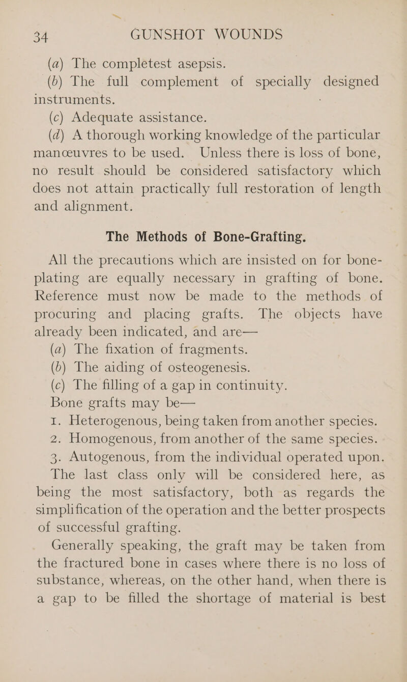 (a) The completest asepsis. (6) The full complement of specially designed instruments. (c) Adequate assistance. (d) A thorough working knowledge of the particular manoeuvres to be used. Unless there is loss of bone, no result should be considered satisfactory which does not attain practically full restoration of length and alignment. The Methods of Bone-Grafting. All the precautions which are insisted on for bone- plating are equally necessary in grafting of bone. Reference must now be made to the methods of procuring and placing grafts. The objects have already been indicated, and are— (a) The fixation of fragments. (b) The aiding of osteogenesis. (c) The filling of a gap in continuity. Bone grafts may be— 1. Heterogenous, being taken from another species. 2. Homogenous, from another of the same species. 3. Autogenous, from the individual operated upon. The last class only will be considered here, as being the most satisfactory, both as regards the simplification of the operation and the better prospects of successful grafting. Generally speaking, the graft may be taken from the fractured bone in cases where there is no loss of substance, whereas, on the other hand, when there is a gap to be filled the shortage of material is best