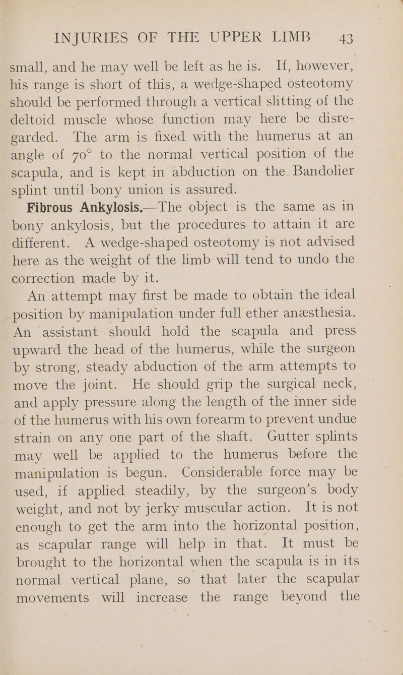 small, and he may well be left as he is. H, however, his range is short of this, a wedge-shaped osteotomy should be performed through a vertical slitting of the deltoid muscle whose function may here be disre- garded. The arm is fixed with the humerus at an angle of 70° to the normal vertical position of the scapula, and is kept in abduction on the Bandolier splint until bony union is assured. Fibrous Ankylosis.—The object is the same as in bony ankylosis, but the procedures to attain it are different. A wedge-shaped osteotomy is not advised here as the weight of the limb will tend to undo the correction made by it. An attempt may first be made to obtain the ideal position by manipulation under full ether anesthesia. ‘An assistant should hold the scapula and _ press upward the head of the humerus, while the surgeon by strong, steady abduction of the arm attempts to move the joint. He should grip the surgical neck, and apply pressure along the length of the inner side of the humerus with his own forearm to prevent undue strain on any one part of the shaft. Gutter splints may well be applied to the humerus before the manipulation is begun. Considerable force may be used, if applied steadily, by the surgeon’s body weight, and not by jerky muscular action. It is not enough to get the arm into the horizontal position, as scapular range will help in that. It must be brought to the horizontal when the scapula is in its normal vertical plane, so that later the scapular movements will increase the range beyond the