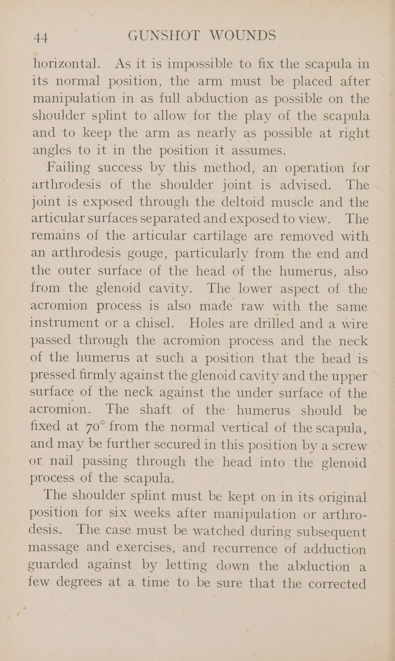 horizontal. As it 1s impossible to fix the scapula in its normal position, the arm must be placed after manipulation in as full abduction as possible on the shoulder splint to allow for the play of the scapula and to keep the arm as nearly as possible at right angles to it in the position it assumes. Failing success by this method, an operation for arthrodesis of the shoulder joint is advised. The joint is exposed through the deltoid muscle and the articular surfaces separated and exposed to view. The remains of the articular cartilage are removed with an arthrodesis gouge, particularly from the end and the outer surface of the head of the humerus, also from the glenoid cavity. The lower aspect of the acromion process is also made raw with the same instrument or a chisel. Holes are drilled and a wire passed through the acromion process and the neck of the humerus at such a position that the head is pressed firmly against the glenoid cavity and the upper surface of the neck against the under surface of the acromion. The shaft of the humerus should be fixed at 70° from the normal vertical of the scapula, and may be further secured in this position by a screw or nail passing through the head into the glenoid process of the scapula. The shoulder splint must be kept on in its original position for six weeks after manipulation or arthro- desis. The case must be watched during subsequent massage and exercises, and recurrence of adduction guarded against by letting down the abduction a few degrees at a time to be sure that the corrected