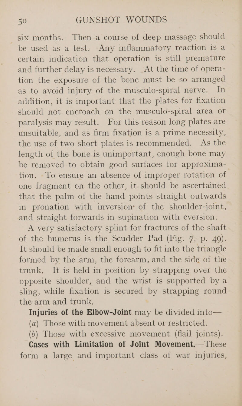 six months. Then a course of deep massage should be used as a test. Any inflammatory reaction is a certain indication that operation is still premature and further delay is necessary. At the time of opera- tion the exposure of the bone must be so arranged as to avoid injury of the musculo-spiral nerve. In addition, it is important that the plates for fixation should not encroach on the musculo-spiral area or paralysis may result. For this reason long plates are unsuitable, and as firm fixation is a prime necessity, the use of two short plates is recommended. As the length of the bone is unimportant, enough bone may be removed to obtain good surfaces for approxima- tion. To ensure an absence of improper rotation of one fragment on the other, it should be ascertained that the palm of the hand points straight outwards in pronation with inversion: of the shoulder-joint, and straight forwards in supination with eversion. A very satisfactory splint for fractures of the shaft of the humerus is the Scudder Pad (Fig. 7, p. 49). It should be made small enough to fit into the triangle formed by the arm, the forearm, and the side of the trunk, It is held in position by strapping over the opposite shoulder, and the wrist is supported by a sling, while fixation is secured by strapping round the arm and trunk. Injuries of the Elbow-Joint may be divided into— (a) Those with movement absent or restricted. (6) Those with excessive movement (flail joints). Cases with Limitation of Joint Movement.—These form a large and important class of war injuries,