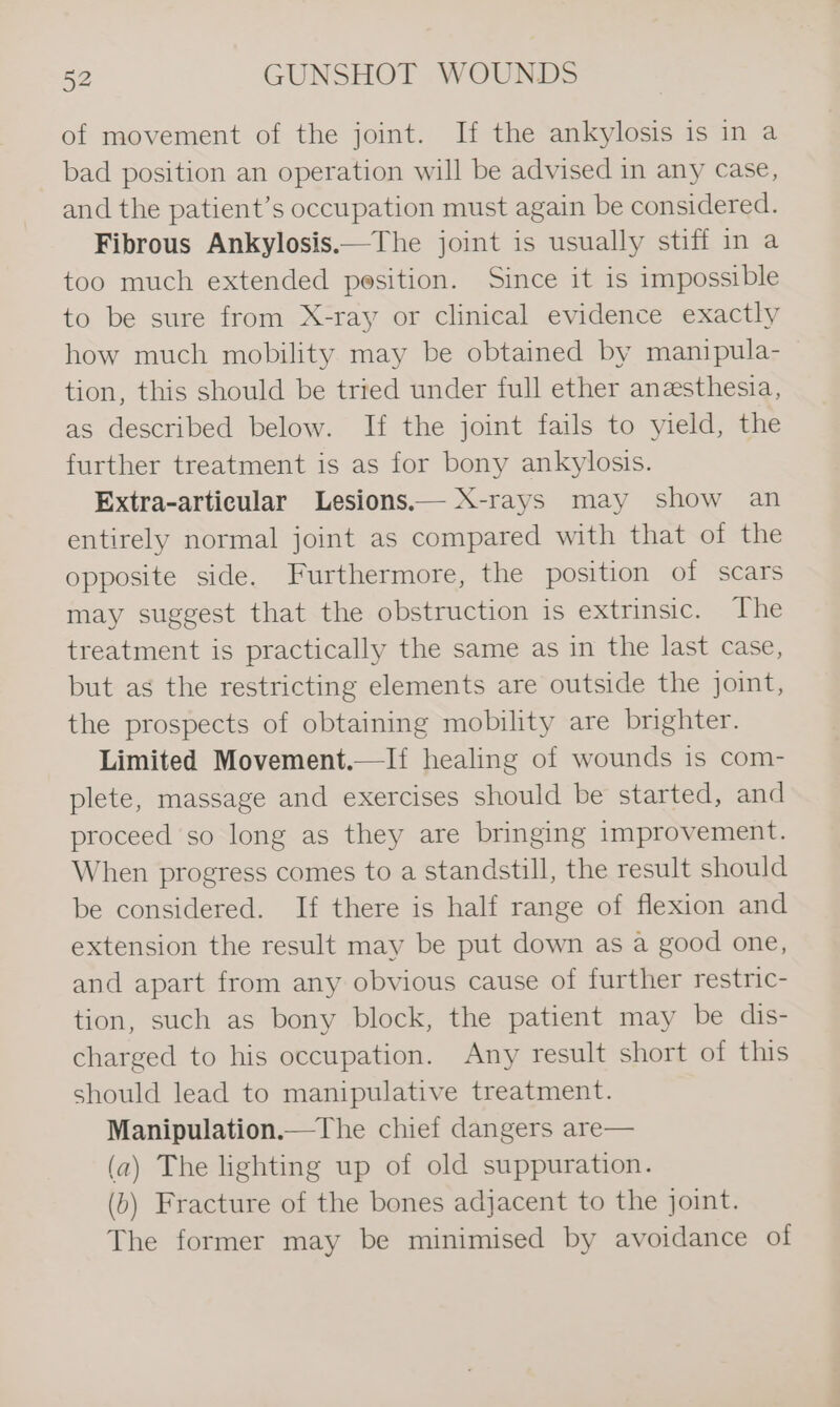 of movement of the joint. If the ankylosis is in a bad position an operation will be advised in any case, and the patient’s occupation must again be considered. Fibrous Ankylosis.—The joint is usually stiff in a too much extended pesition. Since it is impossible to be sure from X-ray or clinical evidence exactly how much mobility may be obtained by manipula- tion, this should be tried under full ether anesthesia, as described below. If the joint fails to yield, the further treatment is as for bony ankylosis. Extra-articular Lesions.— X-rays may show an entirely normal joint as compared with that of the opposite side. Furthermore, the position of scars may suggest that the obstruction is extrinsic. The treatment is practically the same as in the last case, but as the restricting elements are outside the joint, the prospects of obtaining mobility are brighter. Limited Movement.—If healing of wounds is com- plete, massage and exercises should be started, and proceed so long as they are bringing improvement. When progress comes to a standstill, the result should be considered. If there is half range of flexion and extension the result may be put down as a good one, and apart from any obvious cause of further restric- tion, such as bony block, the patient may be dis- charged to his occupation. Any result short of this should lead to manipulative treatment. Manipulation.—The chief dangers are— (a) The lighting up of old suppuration. (b) Fracture of the bones adjacent to the joint. The former may be minimised by avoidance of