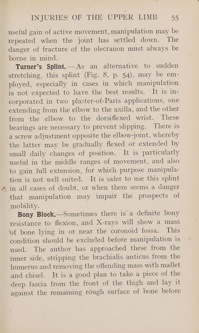 useful gain of active movement, manipulation may be repeated when the joint has settled down. The danger of fracture of the olecranon must always be borne in mind. Turner’s Splint.— As an alternative to sudden stretching, this splint (Fig. 8, p. 54), may be em- ployed, especially in cases in which manipulation is not expected to have the best results. It is in- corporated in two plaster-of-Paris applications, one extending from the elbow to the axilla, and the other from the elbow to the dorsiflexed wrist. These bearings are necessary to prevent slipping. There 1s a screw adjustment opposite the elbow-joint, whereby the latter may be gradually flexed or extended by small daily changes of position. It is particularly useful in the middle ranges of movement, and also to gain full extension, for which purpose manipula- tion is not well suited. It is safer to use this splint - in all cases of doubt, or when there seems a danger that manipulation may impair the prospects of mobility. Bony Block.—Sometimes there is a definite bony resistance to flexion, and X-rays will show a mass of bone lying in or near the coronoid fossa. This condition should be excluded before manipulation is used. The author has approached these from the inner side, stripping the brachialis anticus from the humerus and removing the offending mass with mallet and chisel. It is a good plan to take a piece of the _ deep fascia from the front of the thigh and lay it against the remaining rough surface of bone before