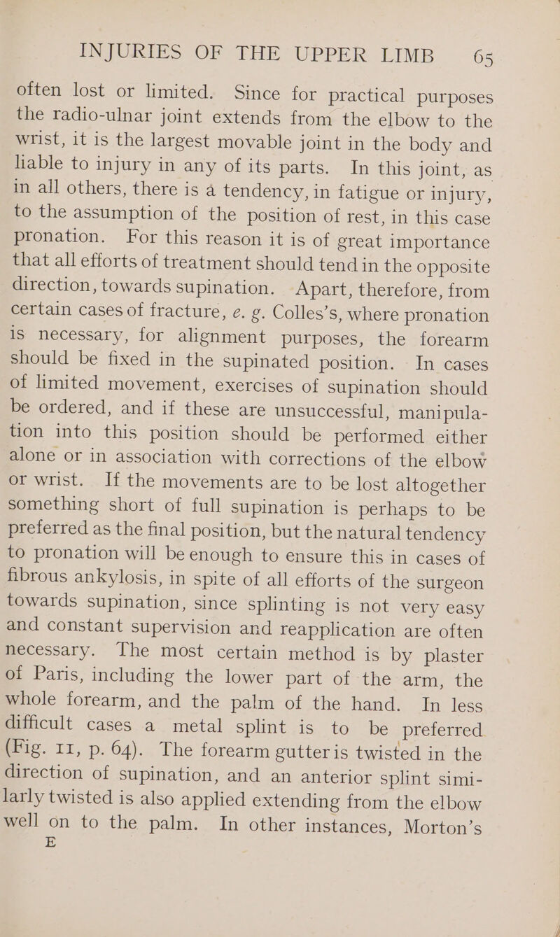 often lost or limited. Since for practical purposes the radio-ulnar joint extends from the elbow to the wrist, it is the largest movable joint in the body and liable to injury in any of its parts. In this joint, as in all others, there is a tendency, in fatigue or injury, to the assumption of the position of rest, in this case pronation. For this reason it is of great importance that all efforts of treatment should tend in the opposite direction, towards supination. Apart, therefore, from certain cases of fracture, e. g. Colles’s, where pronation Is necessary, for alignment purposes, the forearm should be fixed in the supinated position. In cases of limited movement, exercises of supination should be ordered, and if these are unsuccessful, mani pula- tion into this position should be performed either alone or in association with corrections of the elbow or wrist. If the movements are to be lost altogether something short of full supination is perhaps to be preferred as the final position, but the natural tendency to pronation will be enough to ensure this in cases of fibrous ankylosis, in spite of all efforts of the surgeon towards supination, since splinting is not very easy and constant supervision and reapplication are often necessary. The most certain method is by plaster of Paris, including the lower part of the arm, the whole forearm, and the palm of the hand. In less difficult cases a metal splint is to be preferred (Fig. 11, p. 64). The forearm gutter is twisted in the direction of supination, and an anterior splint simi- larly twisted is also applied extending from the elbow well on to the palm. In other instances, Morton’s E