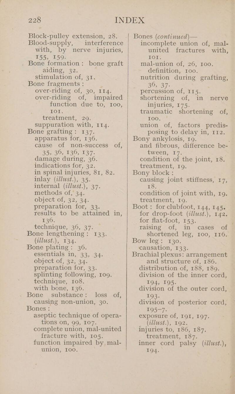 Block-pulley extension, 28. Blood-supply, interference with, by nerve injuries, T55, 159. Bone formation: bone graft aiding, 32. stimulation of, 31. Bone fragments : over-riding of, 30, IT4. over-riding of, impaired function due to, I00, Ok, treatinient,. -26% suppuration with, 114. bone graiting + 237, apparatus for, 136. cause of non-success of, 35) 30; 130,137. damage during, 36. indications for, 32. in spinal injuries, 81, 82. inlay (illust.), 35. internal (zllust.), 37. methods of, 34. ODJECE Ol; 32, 34. preparation for, 33. results to be attained in, 136. technique,’ 36, 37: Bone lengthening: 133. (allust.), 134. Bone plating: 36. essentials in, 33, 134: ODPECtIOL, 62,34), preparation for, 33. splinting following, 109. technique, 108. with bone, 136. Bone substance: loss of, causing non-union, 30. Bones : aseptic technique of opera- tions on, 99, 107. complete union, mal-united fracture with, 105. function impaired by mal- union, I0o. Bones (contimued)— incomplete union of, mal- united fractures with, IOI. mal-union of, 26, 100. definition, 100. nutrition during grafting, 36, 37. percussion of, I15. shortening of, in nerve injuries, 175. traumatic shortening of, 100, union of, factors predis- posing to delay in, 112. Bony ankylosis, 19. and fibrous, difference be- tween, 17. condition of the joint, 18. treatment, 19. Bony block : causing joint stiffness, 17, IS. condition of joint with, Ig. treatment, To; Boot: for clubfoot, 144, 145. for drop-foot (illust.), 142. for flat-foot, 153. raising of, in cases of shortened leg, I00, I16. Bow leg: 130. causation, 133. Brachial plexus: arrangement and structure of, 186. distribution of, 188, 189. division of the inner cord, 194, 195. division of the outer cord, 193. division of posterior cord, 195-7: exposure of, 191, 197. (allust.), 192. injuries to, 186, 187. treatment, 187. inner cord palsy (zllust.), 194.