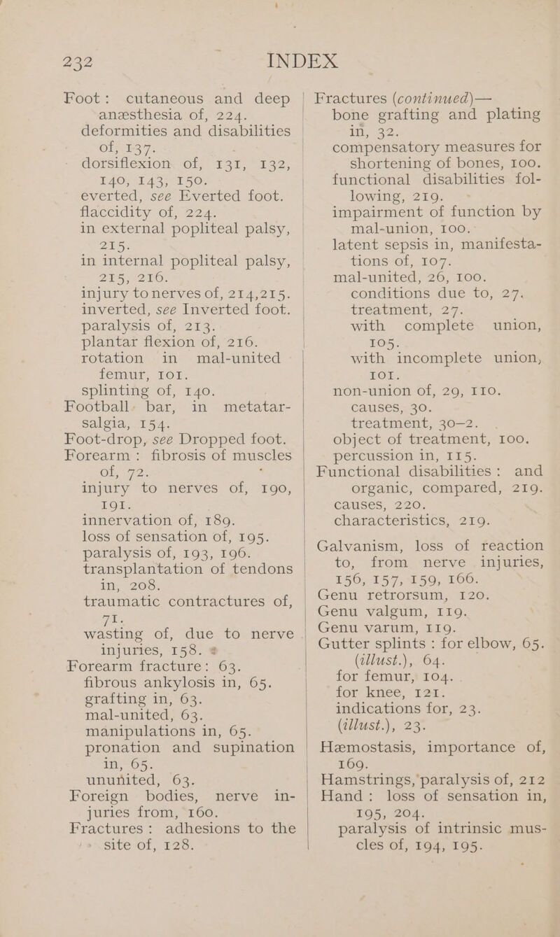 Foot: cutaneous and deep anesthesia of, 224. of, 1-37. : dorsiflexion Of, E37, 132, FAO TAS; PL 5 Ox everted, see Everted foot. flaccidity of, 224. in external popliteal palsy, 215. in internal popliteal palsy, 25270. injury tonerves of, 214,215. inverted, see Inverted foot. paralysis of, 213. plantar flexion of, 216. rotation in mal-united femur, IOT. splinting of, 140. Footballs bar, in metatar- salgia, 154. Foot-drop, see Dropped foot. Forearm: fibrosis of muscles Ol, 72 : injury to nerves of, 190, IOI. innervation of, 189. loss of sensation of, 195. paralysis of, 193, 196. in, 200; traumatic contractures of, TE wasting of, due to nerve injuries, 158. 8 Forearm fracture: 63. fibrous ankylosis in, 65. grafting in, 63. mal-united, 63. manipulations in, 65. pronation and supination in, 65. ununited, 63. Foreign bodies, nerve juries from, 160. Fractures: adhesions to the site of, 128. in- | Fractures (continued)— bone grafting and plating in, 32. compensatory measures for shortening of bones, 100. functional disabilities fol- lowing, 219. impairment of function by mal-union, I00. latent sepsis in, manifesta- tions of, 107. mal-united, 26, 100. conditions due to, 27. treatment, 27. with complete union, 105. with incomplete union, TOL: non-union of, 29, I10. causes, 30. treatment; 30-2. . object of treatment, 100. percussion in, 115. Functional disabilities: and organic, compared, 219. Calises,, 220. characteristics, 219. Galvanism, loss of reaction to, from.-nefve , injuries, 156, 157, 159, 166. Genu retrorsum, 120. Genu valgum, I19. Genu varum, 119. Gutter splints : for elbow, 65. (allust.), 64. for femur, 104. for knee, 121. indications for, 23. (adlust.), 23. Hemostasis, importance of, 169. Hamstrings, paralysis of, 212 © Hand: loss of sensation in, 195, 204. paralysis of intrinsic mus- cles of, 194, 195.