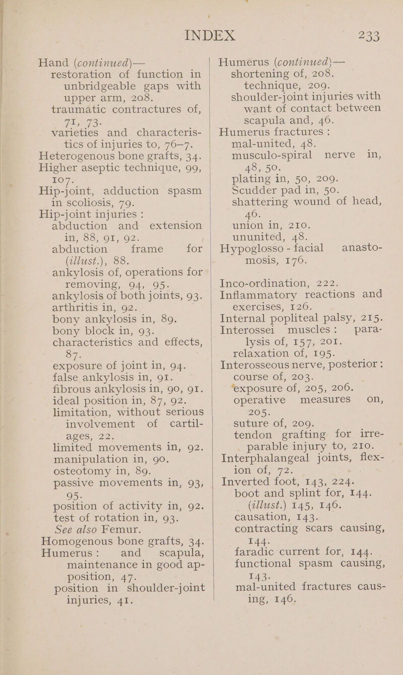 unbridgeable gaps with upper arm, 208. traumatic contractures of, Fis 73&gt; varieties and characteris- tics of injuries to, 76—7. Heterogenous bone grafts, 34. Higher aseptic technique, 99, EO 7: Hip-joint, adduction spasm in scoliosis, 79. Hip-joint injuries : da¥ SOy-OT&gt; OZ: abduction frame for (zllust.), 88. ankylosis of, operations for removing, 94, 95. ankylosis of both joints, 93. arthritis 1n, 92. bony ankylosis in, 89. bony block in, 93. characteristics and effects, 87. exposure of joint in, 94. false ankylosis in, 91. fibrous ankylosis in, 90, QI. ideal position in, 87, 92. limitation, without serious involvement of cartil- AgES, 22. limited movements in, 92. manipulation in, 90. osteotomy in, 89. passive movements in, 93, 95. position of activity in, 92. test of rotation in, 93. See also Femur. Homogenous bone grafts, 34. Humerus : and scapula, maintenance in good ap- position, 47. position in shoulder-joint injuries, 41. 233 shortening of, 208. technique, 209. shoulder-joint injuries with want of contact between scapula and, 46. © Humerus fractures : mal-united, 48. musculo-spiral nerve in, 48, 50. plating in, 50, 209. Scudder pad in, 50. shattering wound of head, 46. union in, 210. ununited, 48. Hypoglosso - facial mosis, 176. anasto- Inco-ordination, 222. Inflammatory reactions and exercises, 120. ; Internal popliteal palsy, 215. Interossei muscles: para- lysis, of, 157; 201: relaxation of, 195. Interosseous nerve, posterior : course of, 203. ‘exposure of, 205, 206. operative measures 205. suture of, 200. tendon grafting for irre- parable injury to, 210. Interphalangeal jon flex- 10H Oip 72). Inverted foot, 143, 224. boot and splint for, 144. (allust.) 145, 146. Causation, 434° contracting scars causing, 144. faradic- current for, 144. functional spasm causing, on, 143. mal-united fractures caus- ing, 140.