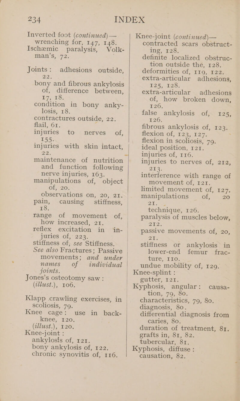 Inverted foot (continued) — wrenching for, 147, 148. Ischemic paralysis, Volk- man’s, 72: . Joints: adhesions outside, 22, bony and fibrous ankylosis of, difference between, D7, 1S: condition in bony anky- losis, 18. contractures outside, 22. flail, ‘61. : injuries to nerves of, a Sees ae injuries with skin intact, Be and function following nerve injuries, 163. manipulations of, object Ob, 20; observations on, 20, 21. pain, causing _ stiffness, 18. range of movement of, how increased, 21. reflex excitation’ &lt;“in juries. of, 225. stiffness of, see Stiffness. in- and under individual movements; names of joints. Jones’s osteotomy saw: (zllust.), 106. scoliosis, 79. Knee cage: knee, 120. (tllust.), 120. Knee-joint : ankylosis of, 121. bony ankylosis of, 122. chronic synovitis of, 116. use in back- Knee-joint (continued)— contracted scars obstruct- ing, 128. definite localized obstruc- tion outside the, 128. deformities of, 119, 122. extra-articular adhesions, 125, 126. extra-articular adhesions of, how broken down, 126; false ankylosis of, 125, 126. fibrous ankylosis of, 123. Hexion Of, 12.3. £27, : flexion in scoliosis, 79. ideal position, 121. injuries of, 116. injuries to nerves of, 212, 233: interference with range of movement of, 121. limited movement of, 127. manipulations of, ~ 20 ox Sle technique, 126. paralysis of muscles below, 202. passive movements of, 20, 218 stiffness or ankylosis in lower-end femur frac- ture, 110. undue mobility of, 129. Knee-splint : Sutter, 124, Kyphosis, angular: tion, 79, 80. characteristics, 79, 80. diagnosis, 80. differential diagnosis from caries, 80. duration of treatment, 81. grafts in, 81, 82. tubercular, 81. Kyphosis, diffuse : causation, 82. causa-