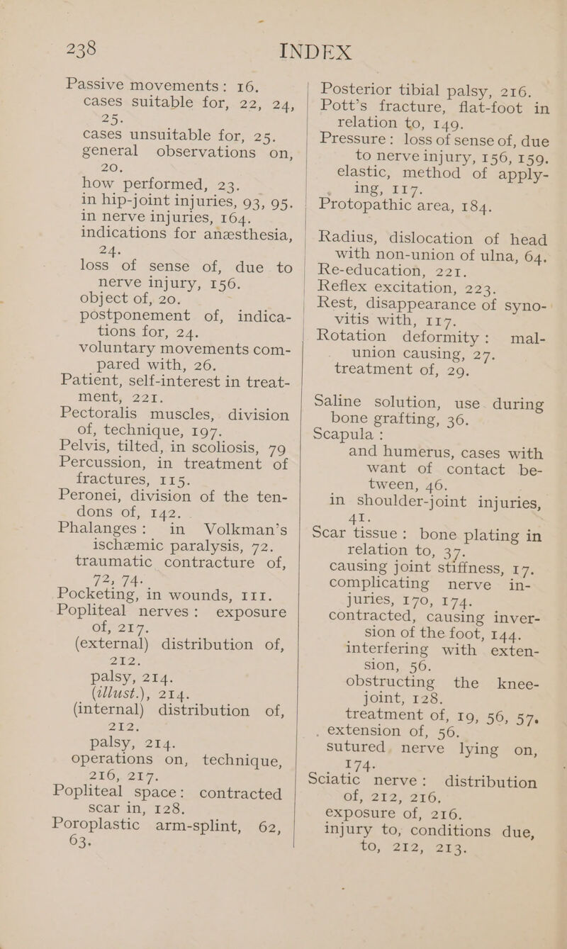 Passive movements: 16. cases suitable for, 22, 24, 25. cases unsuitable for, 25. general observations on, 20. how performed, 23. in hip-joint injuries, 93, 95. in nerve injuries, 164. indications for anesthesia, 2A. loss of sense of, due to nerve injury, 156. object of, 20. ; tions for, 24. voluntary movements com- pared with, 26. Patient, self-interest in treat- MCiity 221. Pectoralis muscles, division of, technique, 197. Pelvis, tilted, in scoliosis, 79 Percussion, in treatment of fractures, 115. Peronei, division of the ten- dons of, 142. Phalanges: in Volkman’s ischemic paralysis, 72. traumatic contracture of, DF, Boeke in wounds, III. Popliteal nerves: exposure OL; 217. (external) distribution of, ZU2% palsy, 214. (wllust.), 24. (internal) distribution of, 212s palsy, 214. operations on, technique, 216, 287. Popliteal space: contracted scar in, 128. Poroplastic arm-splint, 63. 62, Posterior tibial palsy, 216. Pott’s fracture, flat-foot in relation to, 149. Pressure: loss of sense of, due to nerve injury, 156, 159. elastic, method of apply- ) anes are. Protopathic area, 184. Radius, dislocation of head with non-union of ulna, 64. Re-education, 221. Reflex excitation, 223. Rest, disappearance of syno-. vitis with, 117. Rotation deformity : union causing, 27. treatment of, 209. mal- Saline solution, use. during bone grafting, 36. Scapula : and humerus, cases with want of contact be- tween, 46. in shoulder-joint injuries, AX. Scar tissue: bone plating in relation to, 37. causing joint stiffness, 17. complicating nerve in- juries, 170, 174. contracted, causing inver- sion of the foot, 144. interfering with exten- sion, 56. obstructing the joint, 128. treatment of, 19, 56, 57s . extension of, 56. sutured. nerve lying on, __174- Sciatic nerve: of, 212, 216, exposure of, 216. injury to, conditions due, tO; “202, EE knee- distribution