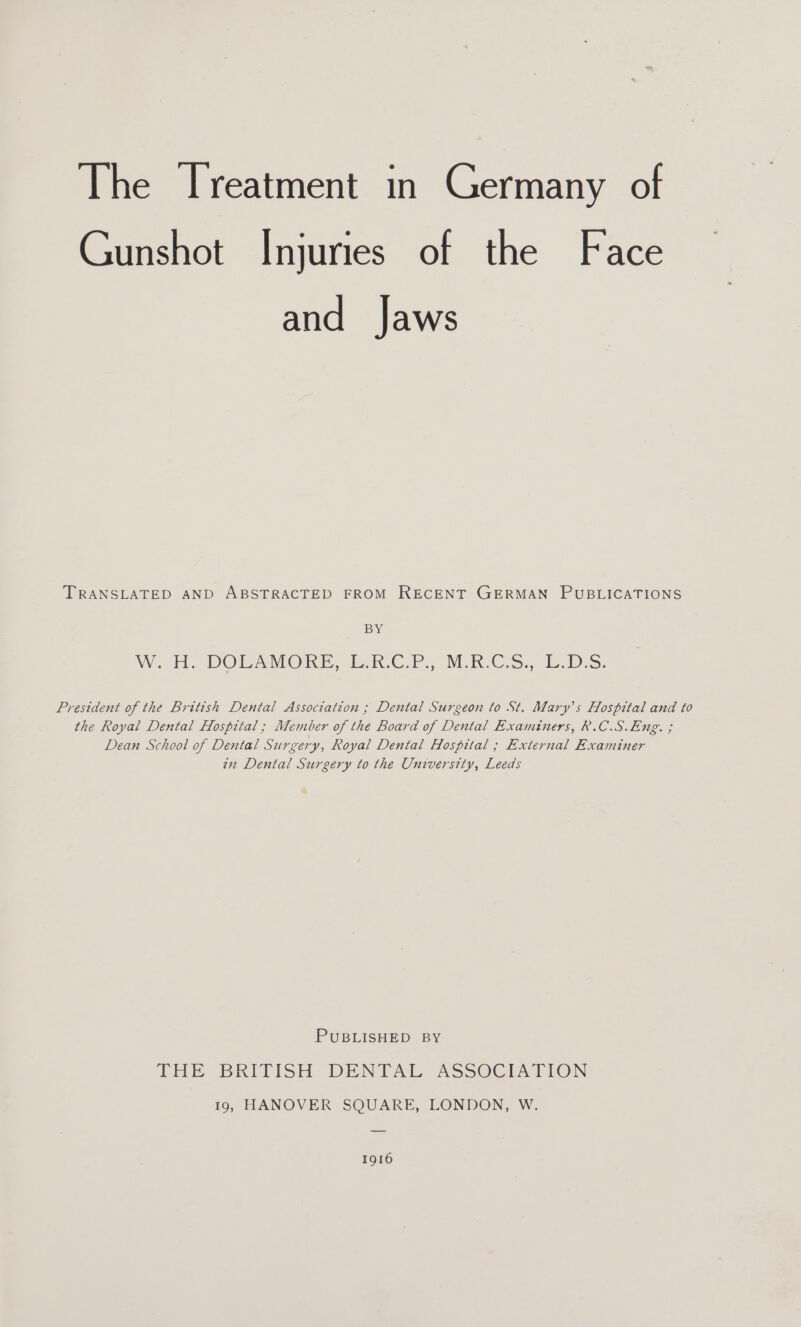 Gunshot Injuries of the Face and Jaws TRANSLATED AND ABSTRACTED FROM RECENT GERMAN PUBLICATIONS BY Wor DOEAMORE bok C.P MRCS... i. bes. President of the British Dental Association ; Dental Surgeon to St. Mary's Hospital and to the Royal Dental Hospital ; Member of the Board of Dental Examiners, R.C.S.Eng. ; Dean School of Dental Surgery, Royal Dental Hospital ; External Examiner in Dental Surgery to the University, Leeds PUBLISHED BY THE BRITISH DENTAL ASSOCIATION 19, HANOVER SQUARE, LONDON, W. 1916