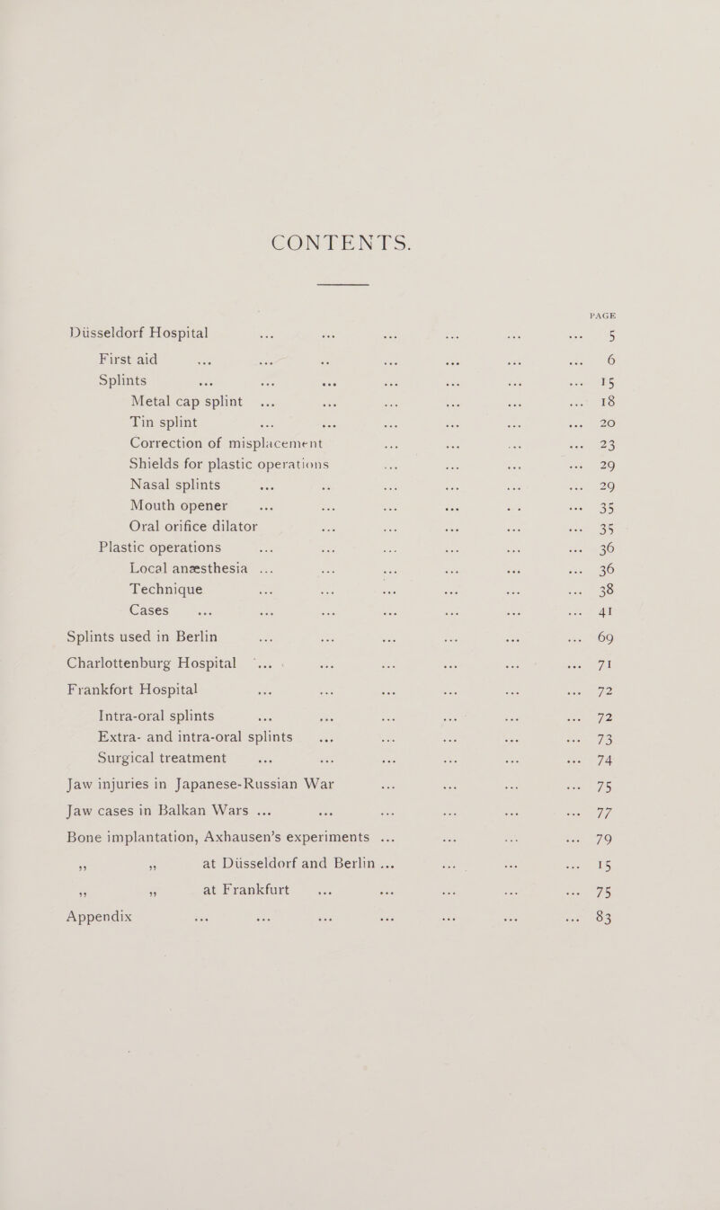 CON TEN VS: PAGE Dusseldorf Hospital a oe ee S ee oN MG First aid ae is a a sa sat ah 0 Splints ae ae wus aoe ik ae oe Metal cap splint... ee ue Oy on ieee Tin splint su ou ae ae ae i 120 Correction of misplacement ahr ee es Pees Shields for plastic operations fo nee ane soe 20 Nasal splints a we aes wee ey a e29 Mouth opener at he ee ao nae deel 235 Oral orifice dilator oe oe Bae ae ee a Plastic operations eit oF see ae a eS) Local aneesthesia ... Bs ee aes was oe 30 Technique a oe shee say fe se 338) Cases aoe an ie oe ae aa aA Splints used in Berlin Rc ee nae ae Ss me 109 Charlottenburg Hospital ©... - oe 3 ee sae ee AE Frankfort Hospital sib cae ree bas a ene Intra-oral splints ee ys ee woe ae eet 72 Extra- and intra-oral splints... aos ee Si ce 7S Surgical treatment a5 at re ce er ee Tid Jaw injuries in Japanese-Russian War a as ies ieee 175 Jaw cases in Balkan Wars ... ee e see Be ee 7 Bone implantation, Axhausen’s experiments ... we a ie, 79 x 3 at Diisseldorf and Berlin... re a ee * B at Frankfurt ae ee ee a ee oa. 7A
