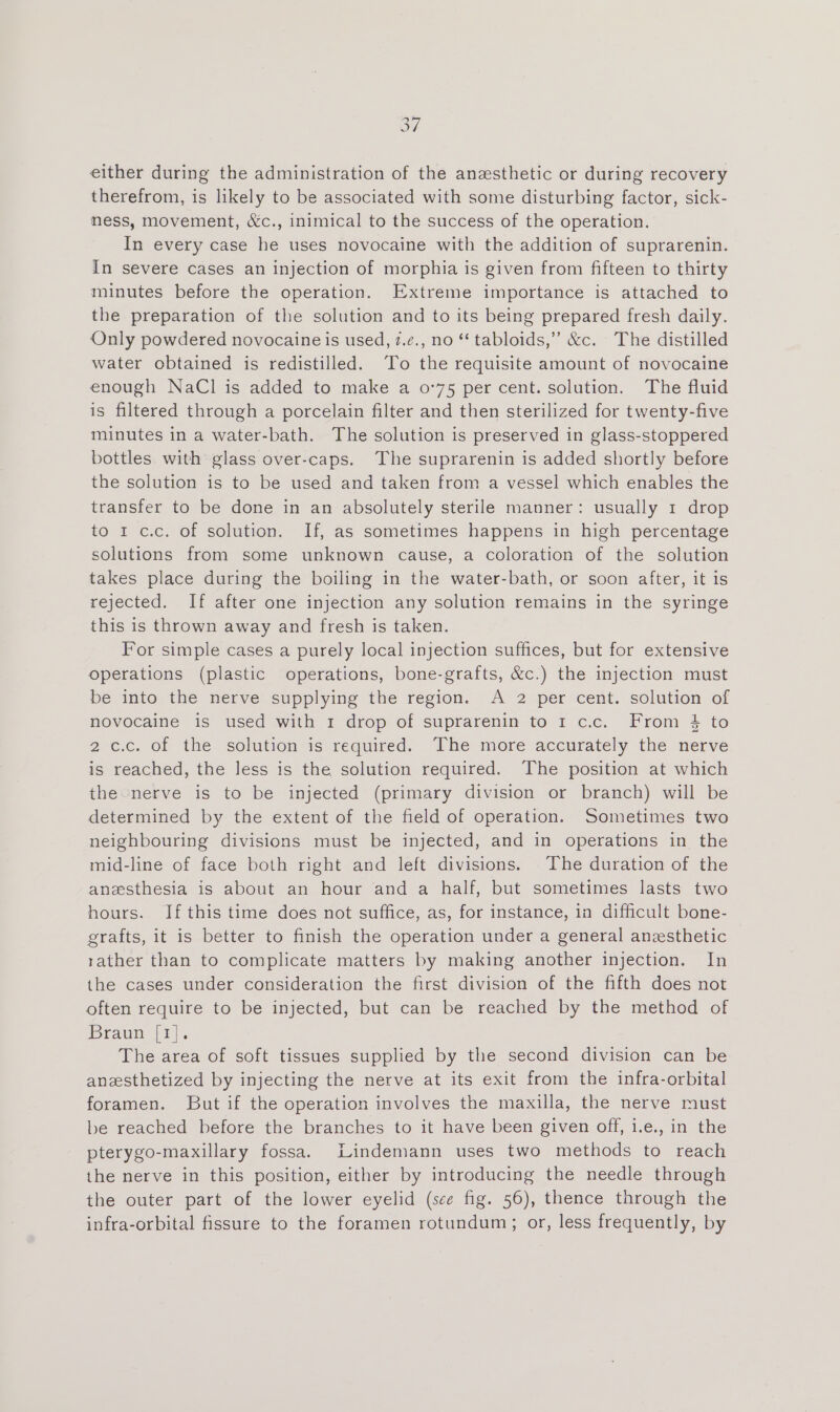 oY either during the administration of the anzsthetic or during recovery therefrom, is likely to be associated with some disturbing factor, sick- ness, movement, &amp;c., inimical to the success of the operation. In every case he uses novocaine with the addition of suprarenin. In severe cases an injection of morphia is given from fifteen to thirty minutes before the operation. Extreme importance is attached to the preparation of the solution and to its being prepared fresh daily. Only powdered novocaine is used, z.¢., no ‘‘ tabloids,” &amp;c. The distilled water obtained is redistilled. To the requisite amount of novocaine enough NaCl is added to make a 0°75 per cent. solution. The fluid is filtered through a porcelain filter and then sterilized for twenty-five minutes in a water-bath. The solution is preserved in glass-stoppered bottles. with glass over-caps. The suprarenin is added shortly before the solution is to be used and taken from a vessel which enables the transfer to be done in an absolutely sterile manner: usually 1 drop to 1 c.c. of solution. If, as sometimes happens in high percentage solutions from some unknown cause, a coloration of the solution takes place during the boiling in the water-bath, or soon after, it is rejected. If after one injection any solution remains in the syringe this is thrown away and fresh is taken. For simple cases a purely local injection suffices, but for extensive operations (plastic operations, bone-grafts, &amp;c.) the injection must be into the nerve supplying the region. <A 2 per cent. solution of novocaine is used with 1 drop of suprarenin to 1 c.c. From 4 to 2c.c. of the solution is required. The more accurately the nerve is reached, the less is the solution required. The position at which the nerve is to be injected (primary division or branch) will be determined by the extent of the field of operation. Sometimes two neighbouring divisions must be injected, and in operations in the mid-line of face both right and left divisions. -The duration of the anesthesia is about an hour and a half, but sometimes lasts two hours. If this time does not suffice, as, for instance, in difficult bone- grafts, it is better to finish the operation under a general anesthetic rather than to complicate matters by making another injection. In the cases under consideration the first division of the fifth does not often require to be injected, but can be reached by the method of Braun [r)-. The area of soft tissues supplied by the second division can be anesthetized by injecting the nerve at its exit from the infra-orbital foramen. But if the operation involves the maxilla, the nerve must be reached before the branches to it have been given off, i.e., in the pterygo-maxillary fossa. Lindemann uses two methods to reach the nerve in this position, either by introducing the needle through the outer part of the lower eyelid (see fig. 56), thence through the infra-orbital fissure to the foramen rotundum; or, less frequently, by
