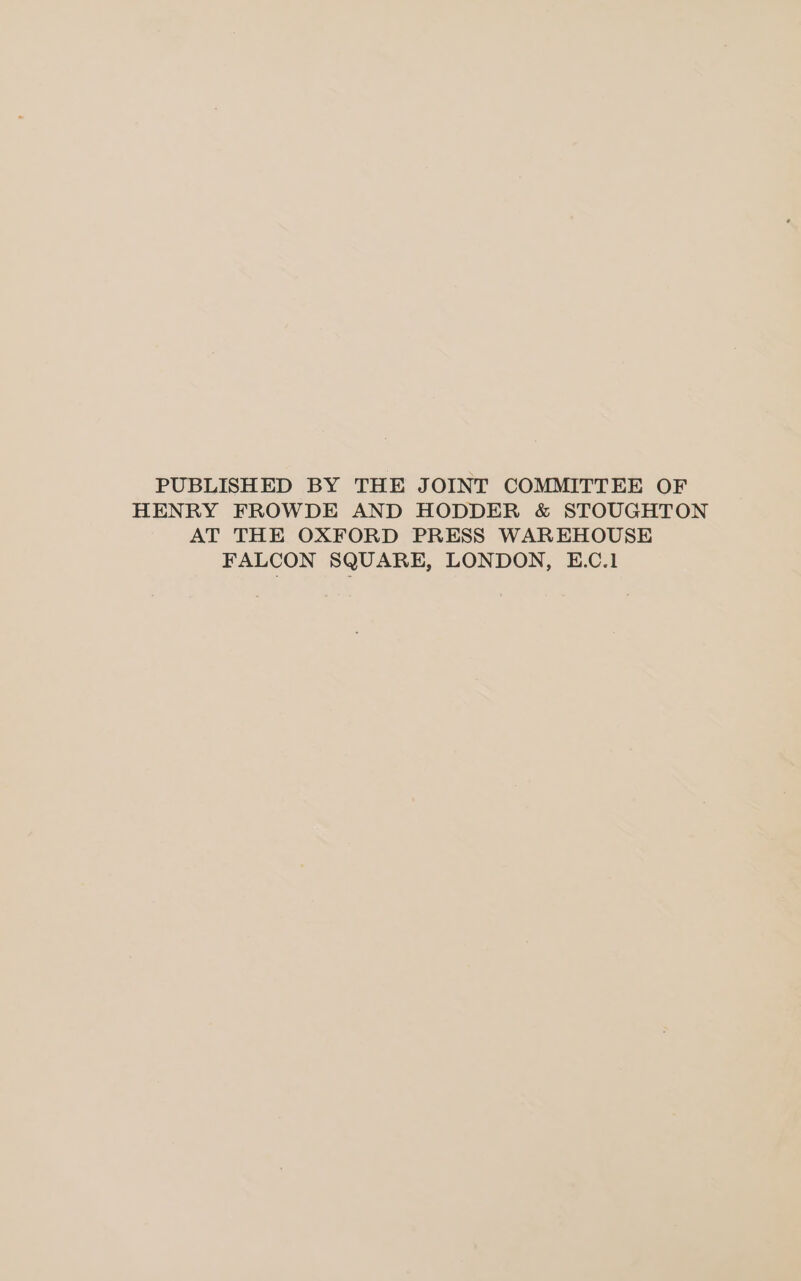 PUBLISHED BY THE JOINT COMMITTEE OF HENRY FROWDE AND HODDER &amp; STOUGHTON AT THE OXFORD PRESS WAREHOUSE FALCON SQUARE, LONDON, E.C.1