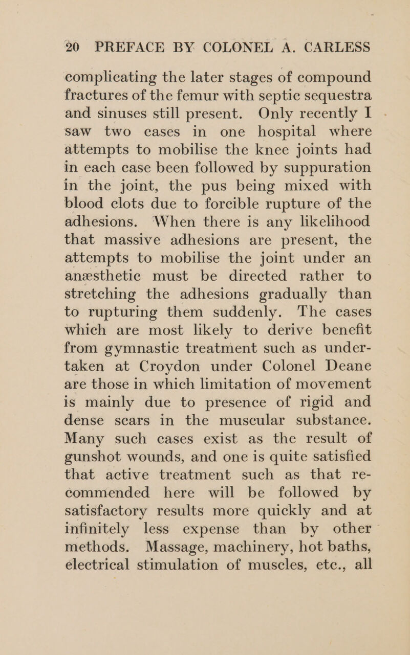 complicating the later stages of compound fractures of the femur with septic sequestra and sinuses still present. Only recently I saw two cases in one hospital where attempts to mobilise the knee joints had in each case been followed by suppuration in the joint, the pus being mixed with blood clots due to forcible rupture of the adhesions. ‘When there is any likelihood that massive adhesions are present, the attempts to mobilise the joint under an anesthetic must be directed rather to stretching the adhesions gradually than to rupturing them suddenly. The cases which are most likely to derive benefit from gymnastic treatment such as under- taken at Croydon under Colonel Deane are those in which limitation of movement is mainly due to presence of rigid and dense scars in the muscular substance. Many such cases exist as the result of gunshot wounds, and one is quite satisfied that active treatment such as that re- commended here will be followed by satisfactory results more quickly and at infinitely less expense than by other methods. Massage, machinery, hot baths, electrical stimulation of muscles, etc., all